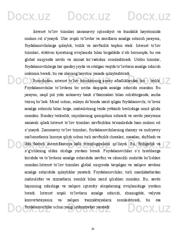 Internet   to‘lov   tizimlari   zamonaviy   iqtisodiyot   va   kundalik   hayotimizda
muhim   rol   o‘ynaydi.   Ular   orqali   to‘lovlar   va   xaridlarni   amalga   oshirish   jarayoni,
foydalanuvchilarga   qulaylik,   tezlik   va   xavfsizlik   taqdim   etadi.   Internet   to‘lov
tizimlari, elektron tijoratning rivojlanishi  bilan birgalikda o‘sib bormoqda, bu esa
global   miqyosda   savdo   va   xizmat   ko‘rsatishni   osonlashtiradi.   Ushbu   tizimlar,
foydalanuvchilarga har qanday joyda va istalgan vaqtda to‘lovlarni amalga oshirish
imkonini beradi, bu esa ularning hayotini yanada qulaylashtiradi.
Birinchidan,   internet   to‘lov   tizimlarining   asosiy   afzalliklaridan   biri   –   tezlik.
Foydalanuvchilar   to‘lovlarni   bir   necha   daqiqada   amalga   oshirishi   mumkin.   Bu
jarayon,   naqd   pul   yoki   an'anaviy   bank   o‘tkazmalari   bilan   solishtirganda,   ancha
tezroq bo‘ladi. Misol uchun, onlayn do‘konda xarid qilgan foydalanuvchi, to‘lovni
amalga oshirishi bilan birga, mahsulotning tezda yetkazib berilishiga umid qilishi
mumkin. Bunday tezkorlik, mijozlarning qoniqishini  oshiradi  va savdo jarayonini
samarali   qiladi.Internet   to‘lov   tizimlari   xavfsizlikni   ta'minlashda   ham   muhim   rol
o‘ynaydi. Zamonaviy to‘lov tizimlari, foydalanuvchilarning shaxsiy  va moliyaviy
ma'lumotlarini himoya qilish uchun turli xavfsizlik choralari, masalan, shifrlash va
ikki   faktorli   autentifikatsiya   kabi   texnologiyalarni   qo‘llaydi.   Bu,   firibgarlik   va
o‘g‘irlikning   oldini   olishga   yordam   beradi.   Foydalanuvchilar   o‘z   hisoblariga
kirishda va to‘lovlarni  amalga oshirishda xavfsiz va ishonchli  muhitda bo‘lishlari
mumkin.Internet   to‘lov   tizimlari   global   miqyosda   tarqalgan   va   xalqaro   savdoni
amalga   oshirishda   qulayliklar   yaratadi.   Foydalanuvchilar,   turli   mamlakatlardan
mahsulotlar   va   xizmatlarni   osonlik   bilan   xarid   qilishlari   mumkin.   Bu,   savdo
hajmining   oshishiga   va   xalqaro   iqtisodiy   aloqalarning   rivojlanishiga   yordam
beradi.   Internet   orqali   to‘lovlarni   amalga   oshirish,   shuningdek,   valyuta
konvertatsiyasini   va   xalqaro   tranzaktsiyalarni   osonlashtiradi,   bu   esa
foydalanuvchilar uchun yangi imkoniyatlar yaratadi.
35 