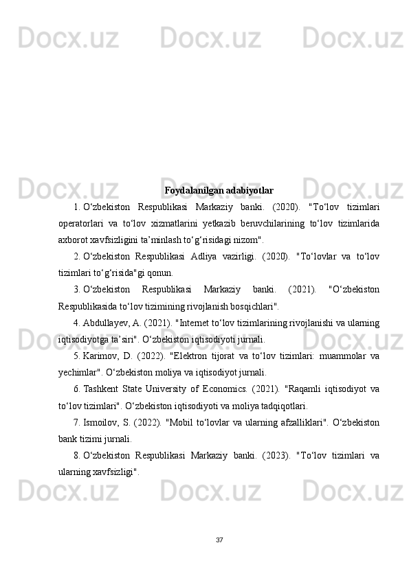 Foydalanilgan adabiyotlar
1. O‘zbekiston   Respublikasi   Markaziy   banki.   (2020).   "To‘lov   tizimlari
operatorlari   va   to‘lov   xizmatlarini   yetkazib   beruvchilarining   to‘lov   tizimlarida
axborot xavfsizligini ta’minlash to‘g‘risidagi nizom". 
2. O‘zbekiston   Respublikasi   Adliya   vazirligi.   (2020).   "To‘lovlar   va   to‘lov
tizimlari to‘g‘risida"gi qonun. 
3. O‘zbekiston   Respublikasi   Markaziy   banki.   (2021).   "O‘zbekiston
Respublikasida to‘lov tizimining rivojlanish bosqichlari". 
4. Abdullayev, A. (2021). "Internet to‘lov tizimlarining rivojlanishi va ularning
iqtisodiyotga ta’siri". O‘zbekiston iqtisodiyoti jurnali. 
5. Karimov,   D.   (2022).   "Elektron   tijorat   va   to‘lov   tizimlari:   muammolar   va
yechimlar". O‘zbekiston moliya va iqtisodiyot jurnali. 
6. Tashkent   State   University   of   Economics.   (2021).   "Raqamli   iqtisodiyot   va
to‘lov tizimlari". O‘zbekiston iqtisodiyoti va moliya tadqiqotlari. 
7. Ismoilov,  S.  (2022).  "Mobil   to‘lovlar   va  ularning  afzalliklari".   O‘zbekiston
bank tizimi jurnali. 
8. O‘zbekiston   Respublikasi   Markaziy   banki.   (2023).   "To‘lov   tizimlari   va
ularning xavfsizligi". 
37 
