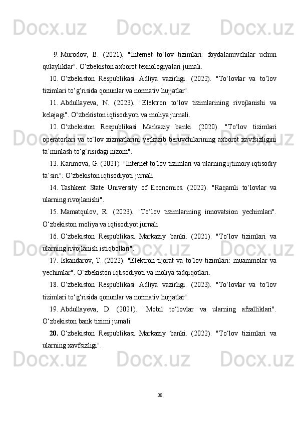 9. Murodov,   B.   (2021).   "Internet   to‘lov   tizimlari:   foydalanuvchilar   uchun
qulayliklar". O‘zbekiston axborot texnologiyalari jurnali. 
10. O‘zbekiston   Respublikasi   Adliya   vazirligi.   (2022).   "To‘lovlar   va   to‘lov
tizimlari to‘g‘risida qonunlar va normativ hujjatlar". 
11. Abdullayeva,   N.   (2023).   "Elektron   to‘lov   tizimlarining   rivojlanishi   va
kelajagi". O‘zbekiston iqtisodiyoti va moliya jurnali. 
12. O‘zbekiston   Respublikasi   Markaziy   banki.   (2020).   "To‘lov   tizimlari
operatorlari   va   to‘lov   xizmatlarini   yetkazib   beruvchilarining   axborot   xavfsizligini
ta’minlash to‘g‘risidagi nizom". 
13. Karimova, G. (2021). "Internet to‘lov tizimlari va ularning ijtimoiy-iqtisodiy
ta’siri". O‘zbekiston iqtisodiyoti jurnali. 
14. Tashkent   State   University   of   Economics.   (2022).   "Raqamli   to‘lovlar   va
ularning rivojlanishi". 
15. Mamatqulov,   R.   (2023).   "To‘lov   tizimlarining   innovatsion   yechimlari".
O‘zbekiston moliya va iqtisodiyot jurnali. 
16. O‘zbekiston   Respublikasi   Markaziy   banki.   (2021).   "To‘lov   tizimlari   va
ularning rivojlanish istiqbollari". 
17. Iskandarov,   T.   (2022).   "Elektron   tijorat   va   to‘lov   tizimlari:   muammolar   va
yechimlar". O‘zbekiston iqtisodiyoti va moliya tadqiqotlari. 
18. O‘zbekiston   Respublikasi   Adliya   vazirligi.   (2023).   "To‘lovlar   va   to‘lov
tizimlari to‘g‘risida qonunlar va normativ hujjatlar". 
19. Abdullayeva,   D.   (2021).   "Mobil   to‘lovlar   va   ularning   afzalliklari".
O‘zbekiston bank tizimi jurnali. 
20. O‘zbekiston   Respublikasi   Markaziy   banki.   (2022).   "To‘lov   tizimlari   va
ularning xavfsizligi".
 
38 