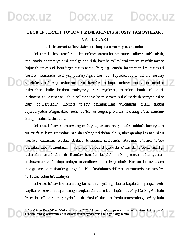 I.BOB.   INTERNET TO‘LOV TIZIMLARINING ASOSIY TAMOYILLARI
VA TURLARI
1.1.  Internet to‘lov tizimlari haqida umumiy tushuncha.
Internet   to‘lov   tizimlari   –   bu   onlayn   xizmatlar   va   mahsulotlarni   sotib   olish,
moliyaviy operatsiyalarni amalga oshirish, hamda to‘lovlarni tez va xavfsiz tarzda
bajarish   imkonini   beradigan   tizimlardir.   Bugungi   kunda   internet   to‘lov   tizimlari
barcha   sohalarda   faoliyat   yuritayotgan   har   bir   foydalanuvchi   uchun   zaruriy
vositalardan   biriga   aylangan.   Bu   tizimlar   nafaqat   onlayn   xaridlarni   amalga
oshirishda,   balki   boshqa   moliyaviy   operatsiyalarni,   masalan,   bank   to‘lovlari,
o‘tkazmalar, xizmatlar uchun to‘lovlar va hatto o‘zaro pul almashish jarayonlarida
ham   qo‘llaniladi. 1
  Internet   to‘lov   tizimlarining   yuksalishi   bilan,   global
iqtisodiyotda   o‘zgarishlar   sodir   bo‘ldi   va   bugungi   kunda   ularning   o‘rni   kundan-
kunga muhimlashmoqda.
Internet to‘lov tizimlarining mohiyati, tarixiy rivojlanishi, ishlash tamoyillari
va xavfsizlik muammolari haqida so‘z yuritishdan oldin, ular qanday ishlashini va
qanday   xizmatlar   taqdim   etishini   tushunish   muhimdir.   Asosan,   internet   to‘lov
tizimlari   ikki   tomonlama   –   sotuvchi   va   xarid   qiluvchi   o‘rtasida   to‘lovni   amalga
oshirishni   osonlashtiradi.   Bunday   tizimlar   ko‘plab   banklar,   elektron   hamyonlar,
o‘tkazmalar   va   boshqa   onlayn   xizmatlarni   o‘z   ichiga   oladi.   Har   bir   to‘lov   tizimi
o‘ziga   xos   xususiyatlarga   ega   bo‘lib,   foydalanuvchilarni   zamonaviy   va   xavfsiz
to‘lovlar bilan ta’minlaydi.
Internet to‘lov tizimlarining tarixi 1990-yillarga borib taqaladi, ayniqsa, veb-
saytlar va elektron tijoratning rivojlanishi bilan bog‘liqdir. 1994 yilda PayPal kabi
birinchi   to‘lov   tizimi   paydo   bo‘ldi.   PayPal   dastlab   foydalanuvchilarga   eBay   kabi
1
  O‘zbekiston   Respublikasi   Markaziy   banki.   (2020).   "To‘lov   tizimlari   operatorlari   va   to‘lov   xizmatlarini   yetkazib
beruvchilarining to‘lov tizimlarida axborot xavfsizligini ta’minlash to‘g‘risidagi nizom". 
5 