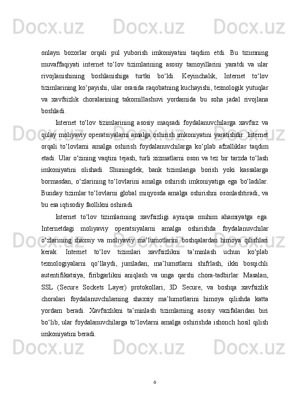 onlayn   bozorlar   orqali   pul   yuborish   imkoniyatini   taqdim   etdi.   Bu   tizimning
muvaffaqiyati   internet   to‘lov   tizimlarining   asosiy   tamoyillarini   yaratdi   va   ular
rivojlanishining   boshlanishiga   turtki   bo‘ldi.   Keyinchalik,   Internet   to‘lov
tizimlarining ko‘payishi, ular orasida raqobatning kuchayishi, texnologik yutuqlar
va   xavfsizlik   choralarining   takomillashuvi   yordamida   bu   soha   jadal   rivojlana
boshladi.
Internet   to‘lov   tizimlarining   asosiy   maqsadi   foydalanuvchilarga   xavfsiz   va
qulay moliyaviy operatsiyalarni  amalga oshirish imkoniyatini yaratishdir. Internet
orqali   to‘lovlarni   amalga   oshirish   foydalanuvchilarga   ko‘plab   afzalliklar   taqdim
etadi. Ular   o‘zining  vaqtini  tejash,  turli  xizmatlarni  oson  va  tez  bir   tarzda  to‘lash
imkoniyatini   olishadi.   Shuningdek,   bank   tizimlariga   borish   yoki   kassalarga
bormasdan,   o‘zlarining   to‘lovlarini   amalga   oshirish   imkoniyatiga   ega   bo‘ladilar.
Bunday   tizimlar   to‘lovlarni   global   miqyosda   amalga   oshirishni   osonlashtiradi,   va
bu esa iqtisodiy faollikni oshiradi.
Internet   to‘lov   tizimlarining   xavfsizligi   ayniqsa   muhim   ahamiyatga   ega.
Internetdagi   moliyaviy   operatsiyalarni   amalga   oshirishda   foydalanuvchilar
o‘zlarining   shaxsiy   va   moliyaviy   ma’lumotlarini   boshqalardan   himoya   qilishlari
kerak.   Internet   to‘lov   tizimlari   xavfsizlikni   ta’minlash   uchun   ko‘plab
texnologiyalarni   qo‘llaydi,   jumladan,   ma’lumotlarni   shifrlash,   ikki   bosqichli
autentifikatsiya,   firibgarlikni   aniqlash   va   unga   qarshi   chora-tadbirlar.   Masalan,
SSL   (Secure   Sockets   Layer)   protokollari,   3D   Secure,   va   boshqa   xavfsizlik
choralari   foydalanuvchilarning   shaxsiy   ma’lumotlarini   himoya   qilishda   katta
yordam   beradi.   Xavfsizlikni   ta’minlash   tizimlarning   asosiy   vazifalaridan   biri
bo‘lib,   ular   foydalanuvchilarga   to‘lovlarni   amalga   oshirishda   ishonch   hosil   qilish
imkoniyatini beradi.
6 