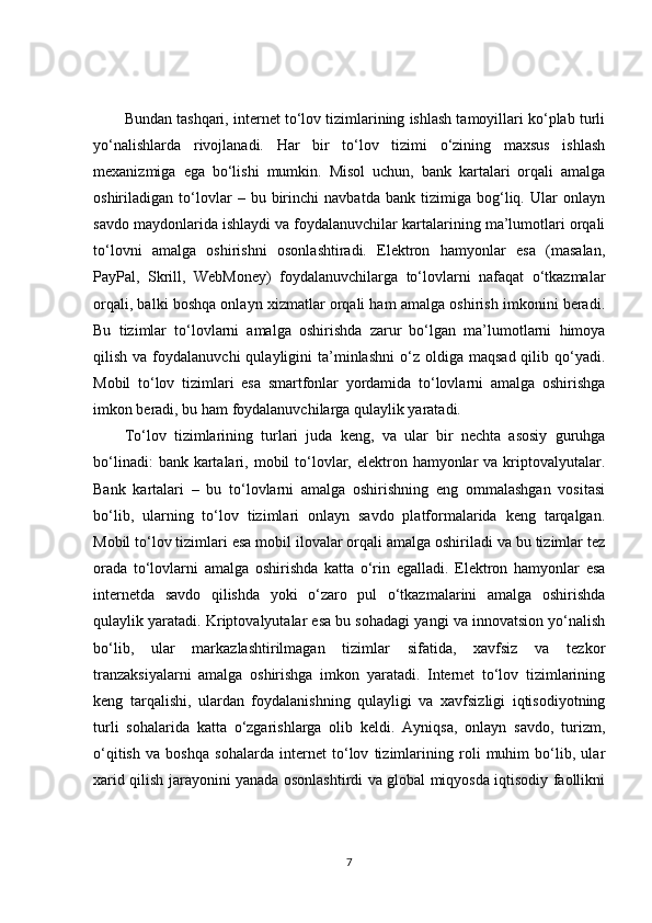 Bundan tashqari, internet to‘lov tizimlarining ishlash tamoyillari ko‘plab turli
yo‘nalishlarda   rivojlanadi.   Har   bir   to‘lov   tizimi   o‘zining   maxsus   ishlash
mexanizmiga   ega   bo‘lishi   mumkin.   Misol   uchun,   bank   kartalari   orqali   amalga
oshiriladigan   to‘lovlar   –   bu   birinchi   navbatda   bank   tizimiga   bog‘liq.   Ular   onlayn
savdo maydonlarida ishlaydi va foydalanuvchilar kartalarining ma’lumotlari orqali
to‘lovni   amalga   oshirishni   osonlashtiradi.   Elektron   hamyonlar   esa   (masalan,
PayPal,   Skrill,   WebMoney)   foydalanuvchilarga   to‘lovlarni   nafaqat   o‘tkazmalar
orqali, balki boshqa onlayn xizmatlar orqali ham amalga oshirish imkonini beradi.
Bu   tizimlar   to‘lovlarni   amalga   oshirishda   zarur   bo‘lgan   ma’lumotlarni   himoya
qilish  va  foydalanuvchi  qulayligini   ta’minlashni   o‘z   oldiga   maqsad  qilib  qo‘yadi.
Mobil   to‘lov   tizimlari   esa   smartfonlar   yordamida   to‘lovlarni   amalga   oshirishga
imkon beradi, bu ham foydalanuvchilarga qulaylik yaratadi.
To‘lov   tizimlarining   turlari   juda   keng,   va   ular   bir   nechta   asosiy   guruhga
bo‘linadi:   bank kartalari, mobil   to‘lovlar, elektron hamyonlar   va kriptovalyutalar.
Bank   kartalari   –   bu   to‘lovlarni   amalga   oshirishning   eng   ommalashgan   vositasi
bo‘lib,   ularning   to‘lov   tizimlari   onlayn   savdo   platformalarida   keng   tarqalgan.
Mobil to‘lov tizimlari esa mobil ilovalar orqali amalga oshiriladi va bu tizimlar tez
orada   to‘lovlarni   amalga   oshirishda   katta   o‘rin   egalladi.   Elektron   hamyonlar   esa
internetda   savdo   qilishda   yoki   o‘zaro   pul   o‘tkazmalarini   amalga   oshirishda
qulaylik yaratadi. Kriptovalyutalar esa bu sohadagi yangi va innovatsion yo‘nalish
bo‘lib,   ular   markazlashtirilmagan   tizimlar   sifatida,   xavfsiz   va   tezkor
tranzaksiyalarni   amalga   oshirishga   imkon   yaratadi.   Internet   to‘lov   tizimlarining
keng   tarqalishi,   ulardan   foydalanishning   qulayligi   va   xavfsizligi   iqtisodiyotning
turli   sohalarida   katta   o‘zgarishlarga   olib   keldi.   Ayniqsa,   onlayn   savdo,   turizm,
o‘qitish   va   boshqa   sohalarda   internet   to‘lov   tizimlarining   roli   muhim   bo‘lib,   ular
xarid qilish jarayonini yanada osonlashtirdi va global miqyosda iqtisodiy faollikni
7 