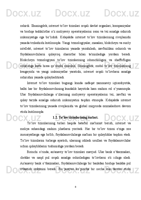 oshirdi. Shuningdek, internet to‘lov tizimlari orqali davlat organlari, kompaniyalar
va boshqa  tashkilotlar  o‘z moliyaviy operatsiyalarini  oson  va tez amalga oshirish
imkoniyatiga   ega   bo‘lishdi.   Kelajakda   internet   to‘lov   tizimlarining   rivojlanishi
yanada tezlashishi kutilmoqda. Yangi texnologiyalar, masalan, blokcheyn va sun'iy
intellekt,   internet   to‘lov   tizimlarini   yanada   yaxshilash,   xavfsizlikni   oshirish   va
foydalanuvchilarni   qulayroq   sharoitlar   bilan   ta'minlashga   yordam   beradi.
Blokcheyn   texnologiyasi   to‘lov   tizimlarining   ishonchliligini   va   shaffofligini
oshirishga   katta   hissa   qo‘shishi   mumkin.   Shuningdek,   mobil   to‘lov   tizimlarining
kengayishi   va   yangi   imkoniyatlar   yaratishi,   internet   orqali   to‘lovlarni   amalga
oshirishni yanada qulaylashtiradi.
Internet   to‘lov   tizimlari   bugungi   kunda   nafaqat   zamonaviy   iqtisodiyotda,
balki   har   bir   foydalanuvchining   kundalik   hayotida   ham   muhim   rol   o‘ynamoqda.
Ular   foydalanuvchilarga   o‘zlarining   moliyaviy   operatsiyalarini   tez,   xavfsiz   va
qulay   tarzda   amalga   oshirish   imkoniyatini   taqdim   etmoqda.   Kelajakda   internet
to‘lov   tizimlarining   yanada   rivojlanishi   va   global   miqyosda   ommalashuvi   davom
etishi kutilmoqda.
1.2.  To‘lov tizimlarining turlari.
To‘lov   tizimlarining   turlari   haqida   batafsil   ma'lumot   berish,   internet   va
moliya   sohasidagi   muhim   jihatlarni   yoritadi.   Har   bir   to‘lov   tizimi   o'ziga   xos
xususiyatlarga ega bo'lib, foydalanuvchilarga ma'lum bir qulayliklar taqdim etadi.
To‘lov   tizimlarini   turlarga   ajratish,   ularning   ishlash   usullari   va   foydalanuvchilar
uchun qulayliklarini tushunishga yordam beradi.
Birinchi   o‘rinda,   an'anaviy   to‘lov   tizimlari   mavjud.   Ular   bank   o‘tkazmalari,
cheklar   va   naqd   pul   orqali   amalga   oshiriladigan   to‘lovlarni   o'z   ichiga   oladi.
An'anaviy  bank   o‘tkazmalari,  foydalanuvchilarga  bir  bankdan   boshqa  bankka   pul
o'tkazish   imkonini   beradi.   Bu   jarayon   ko‘pincha   bir   necha   kun   davom   etishi
8 
