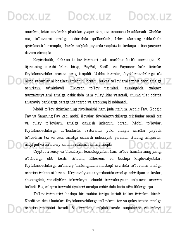 mumkin, lekin xavfsizlik jihatidan yuqori darajada ishonchli  hisoblanadi. Cheklar
esa,   to‘lovlarni   amalga   oshirishda   qo‘llaniladi,   lekin   ularning   ishlatilishi
qiyinlashib bormoqda, chunki ko‘plab joylarda naqdsiz to‘lovlarga o‘tish jarayoni
davom etmoqda.
Keyinchalik,   elektron   to‘lov   tizimlari   juda   mashhur   bo'lib   bormoqda.   E-
tijoratning   o‘sishi   bilan   birga,   PayPal,   Skrill,   va   Payoneer   kabi   tizimlar
foydalanuvchilar   orasida   keng   tarqaldi.   Ushbu   tizimlar,   foydalanuvchilarga   o'z
hisob raqamlarini bog'lash imkonini beradi, bu esa to‘lovlarni tez va oson amalga
oshirishni   ta'minlaydi.   Elektron   to‘lov   tizimlari,   shuningdek,   xalqaro
tranzaktsiyalarni   amalga   oshirishda   ham   qulayliklar   yaratadi,   chunki   ular   odatda
an'anaviy banklarga qaraganda tezroq va arzonroq hisoblanadi.
Mobil  to‘lov tizimlarining rivojlanishi  ham  juda muhim. Apple Pay, Google
Pay va Samsung Pay kabi mobil ilovalar, foydalanuvchilarga telefonlar orqali tez
va   qulay   to‘lovlarni   amalga   oshirish   imkonini   beradi.   Mobil   to‘lovlar,
foydalanuvchilarga   do‘konlarda,   restoranda   yoki   onlayn   xaridlar   paytida
to‘lovlarni   tez   va   oson   amalga   oshirish   imkoniyati   yaratadi.   Buning   natijasida,
naqd pul va an'anaviy kartalar ishlatish kamaymoqda.
Cryptocurrency va  blokcheyn  texnologiyalari  ham  to‘lov tizimlarining yangi
o‘lchoviga   olib   keldi.   Bitcoin,   Ethereum   va   boshqa   kriptovalyutalar,
foydalanuvchilarga   an'anaviy   bankingizdan   mustaqil   ravishda   to‘lovlarni   amalga
oshirish imkonini beradi. Kriptovalyutalar  yordamida amalga oshirilgan to‘lovlar,
shuningdek,   maxfiylikni   ta'minlaydi,   chunki   tranzaksiyalar   ko'pincha   anonim
bo'ladi. Bu, xalqaro tranzaktsiyalarni amalga oshirishda katta afzalliklarga ega.
To‘lov   tizimlarini   boshqa   bir   muhim   turiga   kartali   to‘lov   tizimlari   kiradi.
Kredit va debit kartalar, foydalanuvchilarga to‘lovlarni tez va qulay tarzda amalga
oshirish   imkonini   beradi.   Bu   tizimlar,   ko‘plab   savdo   nuqtalarida   va   onlayn
9 