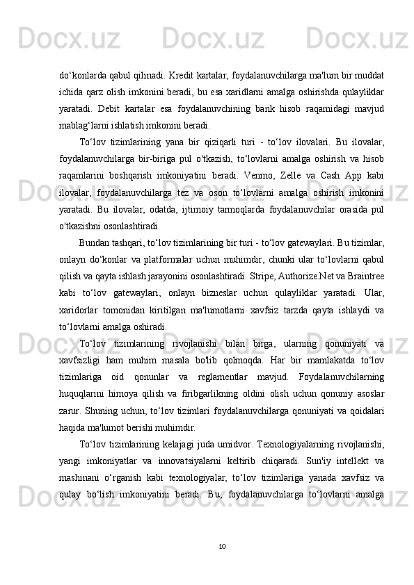 do‘konlarda qabul qilinadi. Kredit kartalar, foydalanuvchilarga ma'lum bir muddat
ichida qarz olish imkonini beradi, bu esa xaridlarni amalga oshirishda qulayliklar
yaratadi.   Debit   kartalar   esa   foydalanuvchining   bank   hisob   raqamidagi   mavjud
mablag‘larni ishlatish imkonini beradi.
To‘lov   tizimlarining   yana   bir   qiziqarli   turi   -   to‘lov   ilovalari.   Bu   ilovalar,
foydalanuvchilarga   bir-biriga   pul   o'tkazish,   to‘lovlarni   amalga   oshirish   va   hisob
raqamlarini   boshqarish   imkoniyatini   beradi.   Venmo,   Zelle   va   Cash   App   kabi
ilovalar,   foydalanuvchilarga   tez   va   oson   to‘lovlarni   amalga   oshirish   imkonini
yaratadi.   Bu   ilovalar,   odatda,   ijtimoiy   tarmoqlarda   foydalanuvchilar   orasida   pul
o'tkazishni osonlashtiradi.
Bundan tashqari, to‘lov tizimlarining bir turi - to‘lov gatewaylari. Bu tizimlar,
onlayn   do‘konlar   va   platformalar   uchun   muhimdir,   chunki   ular   to‘lovlarni   qabul
qilish va qayta ishlash jarayonini osonlashtiradi. Stripe, Authorize.Net va Braintree
kabi   to‘lov   gatewaylari,   onlayn   bizneslar   uchun   qulayliklar   yaratadi.   Ular,
xaridorlar   tomonidan   kiritilgan   ma'lumotlarni   xavfsiz   tarzda   qayta   ishlaydi   va
to‘lovlarni amalga oshiradi.
To‘lov   tizimlarining   rivojlanishi   bilan   birga,   ularning   qonuniyati   va
xavfsizligi   ham   muhim   masala   bo'lib   qolmoqda.   Har   bir   mamlakatda   to‘lov
tizimlariga   oid   qonunlar   va   reglamentlar   mavjud.   Foydalanuvchilarning
huquqlarini   himoya   qilish   va   firibgarlikning   oldini   olish   uchun   qonuniy   asoslar
zarur. Shuning uchun, to‘lov tizimlari  foydalanuvchilarga qonuniyati  va qoidalari
haqida ma'lumot berishi muhimdir.
To‘lov   tizimlarining   kelajagi   juda   umidvor.   Texnologiyalarning   rivojlanishi,
yangi   imkoniyatlar   va   innovatsiyalarni   keltirib   chiqaradi.   Sun'iy   intellekt   va
mashinani   o‘rganish   kabi   texnologiyalar,   to‘lov   tizimlariga   yanada   xavfsiz   va
qulay   bo‘lish   imkoniyatini   beradi.   Bu,   foydalanuvchilarga   to‘lovlarni   amalga
10 