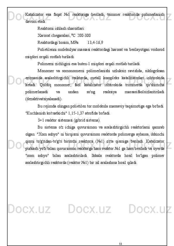 Katalizator   esa   faqat   №1   reaktoriga   beriladi,   trimmer   reaktorida   polimerlanish
davom etadi.
Reaktorni ishlash sharoitlari:
Xarorat chegaralari,  0
C 200-300
Reaktordagi bosim, MPa 13,4-16,9
Polietilenni molekulyar massasi reaktordagi harorat va berilayotgan vodorod
miqdori orqali rostlab turiladi.
Polimerni zichligini esa buten-1 miqdori orqali rostlab turiladi.
Monomer   va   somonomerni   polimerlanishi   uzluksiz   ravishda,   siklogeksan
eritmasida   aralashtirgichli   reaktorda,   metall   kompleks   katalizatorlari   ishtirokida
ketadi.   Qoldiq   monomer,   faol   katalizator   ishtirokida   trimmerda   qo'shimcha
polimerlanadi   va   undan   so'ng   reaksiya   massasifaolsizlantiriladi
(dezaktivatsiyalanadi).
Bu rejimda olingan polietilen tor molekula massaviy taqsimotiga ega bo'ladi.
"Kuchlanish ko'rsatkichi" 1,15-1,37 atrofida bo'ladi.
3+1 reaktor sistemasi (gibrid sistema).
Bu   sistema   o'z   ichiga   quvursimon   va   aralashtirgichli   reaktorlarni   qamrab
olgan. "Xom  ashyo" ni  birqismi  quvursimon reaktorda polimerga aylansa, ikkinchi
qismi   to'g'ridan-to'g'ri   birinchi   reaktorni   (№1)   o'rta   qismiga   beriladi.   Katalizator
purkash yo'li bilan quvursimon reaktorga ham reaktor №1 ga ham beriladi va uyerda
"xom   ashyo"   bilan   aralashtiriladi.   Ikkala   reaktorda   hosil   bo'lgan   polimer
aralashtirgichli reaktorda (reaktor №1) bir xil aralashma hosil qiladi.
11 
