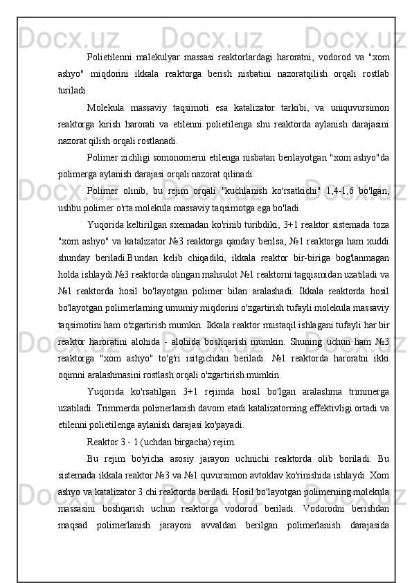 Polietilenni   malekulyar   massasi   reaktorlardagi   haroratni,   vodorod   va   "xom
ashyo"   miqdorini   ikkala   reaktorga   berish   nisbatini   nazoratqilish   orqali   rostlab
turiladi.
Molekula   massaviy   taqsimoti   esa   katalizator   tarkibi,   va   uniquvursimon
reaktorga   kirish   harorati   va   etilenni   polietilenga   shu   reaktorda   aylanish   darajasini
nazorat qilish orqali rostlanadi.
Polimer zichligi somonomerni etilenga nisbatan berilayotgan "xom ashyo"da
polimerga aylanish darajasi orqali nazorat qilinadi.
Polimer   olinib,   bu   rejim   orqali   "kuchlanish   ko'rsatkichi"   1,4-1,6   bo'lgan,
ushbu polimer o'rta molekula massaviy taqsimotga ega bo'ladi.
Yuqorida keltirilgan sxemadan ko'rinib turibdiki, 3+1 reaktor sistemada toza
"xom  ashyo"  va katalizator  №3 reaktorga qanday berilsa,  №1 reaktorga ham  xuddi
shunday   beriladi.Bundan   kelib   chiqadiki,   ikkala   reaktor   bir-biriga   bog'lanmagan
holda ishlaydi.№3 reaktorda olingan mahsulot №1 reaktorni tagqismidan uzatiladi va
№1   reaktorda   hosil   bo'layotgan   polimer   bilan   aralashadi.   Ikkala   reaktorda   hosil
bo'layotgan polimerlarning umumiy miqdorini o'zgartirish tufayli molekula massaviy
taqsimotini ham o'zgartirish mumkin.  Ikkala reaktor mustaqil ishlagani tufayli har bir
reaktor   haroratini   alohida   -   alohida   boshqarish   mumkin.   Shuning   uchun   ham   №3
reaktorga   "xom   ashyo"   to'g'ri   isitgichdan   beriladi.   №1   reaktorda   haroratni   ikki
oqimni aralashmasini rostlash orqali o'zgartirish mumkin.
Yuqorida   ko'rsatilgan   3+1   rejimda   hosil   bo'lgan   aralashma   trimmerga
uzatiladi. Trimmerda polimerlanish davom etadi katalizatorning effektivligi ortadi va
etilenni polietilenga aylanish darajasi ko'payadi.
Reaktor 3 - 1 (uchdan birgacha) rejim.
Bu   rejim   bo'yicha   asosiy   jarayon   uchnichi   reaktorda   olib   boriladi.   Bu
sistemada ikkala reaktor №3 va №1 quvursimon avtoklav ko'rinishida ishlaydi. Xom
ashyo va katalizator 3 chi reaktorda beriladi. Hosil bo'layotgan polimerning molekula
massasini   boshqarish   uchun   reaktorga   vodorod   beriladi.   Vodorodni   berishdan
maqsad   polimerlanish   jarayoni   avvaldan   berilgan   polimerlanish   darajasida 