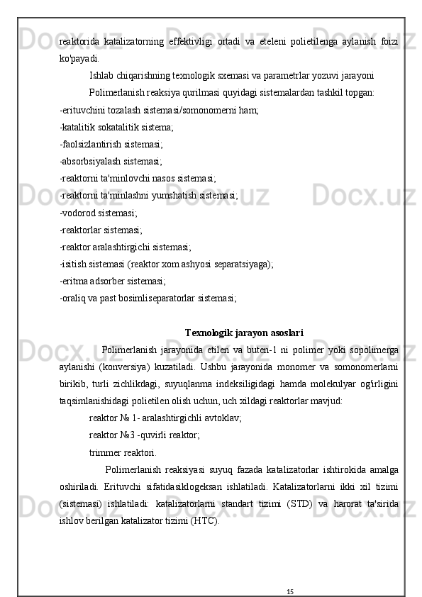 reaktorida   katalizatorning   effektivligi   ortadi   va   eteleni   polietilenga   aylanish   foizi
ko'payadi.
Ishlab chiqarishning texnologik sxemasi va parametrlar yozuvi jarayoni
Polimerlanish reaksiya qurilmasi quyidagi sistemalardan tashkil topgan:
-erituvchini tozalash sistemasi/somonomerni ham;
-katalitik sokatalitik sistema;
-faolsizlantirish sistemasi;
-absorbsiyalash sistemasi;
-reaktorni ta'minlovchi nasos sistemasi;
-reaktorni ta'minlashni yumshatish sistemasi;
-vodorod sistemasi;
-reaktorlar sistemasi;
-reaktor aralashtirgichi sistemasi;
-isitish sistemasi (reaktor xom ashyosi separatsiyaga);
-eritma adsorber sistemasi;
-oraliq va past bosimliseparatorlar sistemasi;
Texnologik jarayon asoslari
      Polimerlanish   jarayonida   etilen   va   buten-1   ni   polimer   yoki   sopolimerga
aylanishi   (konversiya)   kuzatiladi.   Ushbu   jarayonida   monomer   va   somonomerlarni
birikib,   turli   zichlikdagi,   suyuqlanma   indeksiligidagi   hamda   molekulyar   og'irligini
taqsimlanishidagi polietilen olish uchun, uch xildagi reaktorlar mavjud:
reaktor № 1- aralashtirgichli avtoklav;
reaktor №3 -quvirli reaktor;
trimmer reaktori.
        Polimerlanish   reaksiyasi   suyuq   fazada   katalizatorlar   ishtirokida   amalga
oshiriladi.   Erituvchi   sifatidasiklogeksan   ishlatiladi.   Katalizatorlarni   ikki   xil   tizimi
(sistemasi)   ishlatiladi:   katalizatorlarni   standart   tizimi   (STD)   va   harorat   ta'sirida
ishlov berilgan katalizator tizimi (HTC).
15 