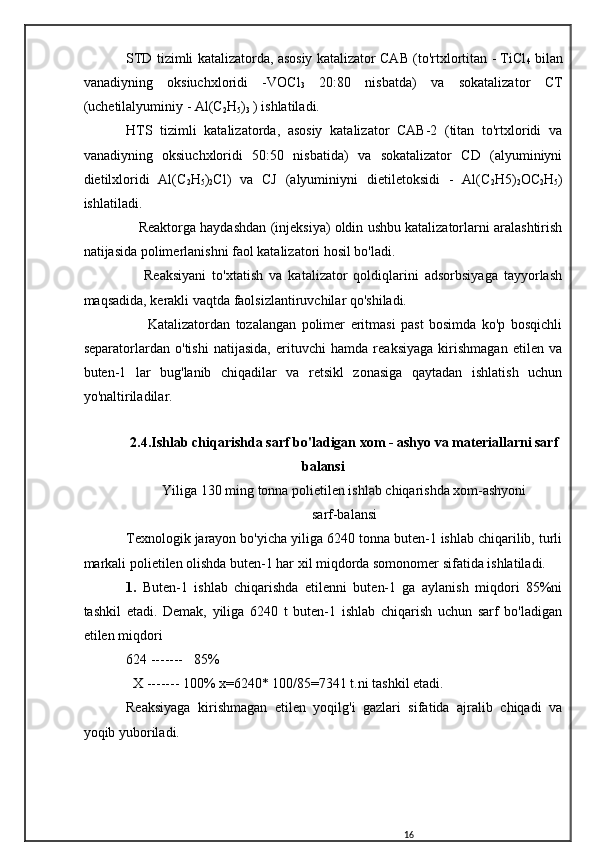 STD tizimli katalizatorda, asosiy katalizator CAB (to'rtxlortitan - TiCl
4   bilan
vanadiyning   oksiuchxloridi   -VOCl
3   20:80   nisbatda)   va   sokatalizator   CT
(uchetilalyuminiy - Al(C
2 H
5 )
3  ) ishlatiladi.
HTS   tizimli   katalizatorda,   asosiy   katalizator   CAB-2   (titan   to'rtxloridi   va
vanadiyning   oksiuchxloridi   50:50   nisbatida)   va   sokatalizator   CD   (alyuminiyni
dietilxloridi   Al(C
2 H
5 )
2 Cl)   va   CJ   (alyuminiyni   dietiletoksidi   -   Al(C
2 H5)
2 OC
2 H
5 )
ishlatiladi.
    Reaktorga haydashdan (injeksiya) oldin ushbu katalizatorlarni aralashtirish
natijasida polimerlanishni faol katalizatori hosil bo'ladi.
      Reaksiyani   to'xtatish   va   katalizator   qoldiqlarini   adsorbsiyaga   tayyorlash
maqsadida, kerakli vaqtda faolsizlantiruvchilar qo'shiladi.
        Katalizatordan   tozalangan   polimer   eritmasi   past   bosimda   ko'p   bosqichli
separatorlardan   o'tishi   natijasida,   erituvchi   hamda   reaksiyaga   kirishmagan   etilen   va
buten-1   lar   bug'lanib   chiqadilar   va   retsikl   zonasiga   qaytadan   ishlatish   uchun
yo'naltiriladilar.
2.4.Ishlab chiqarishda sarf bo'ladigan xom - ashyo va materiallarni sarf
balansi
Yiliga 130 ming tonna polietilen ishlab chiqarishda xom-ashyoni
sarf-balansi
Texnologik jarayon bo'yicha yiliga 6240 tonna buten-1 ishlab chiqarilib, turli
markali polietilen olishda buten-1 har xil miqdorda somonomer sifatida ishlatiladi.
1.   Buten-1   ishlab   chiqarishda   etilenni   buten-1   ga   aylanish   miqdori   85%ni
tashkil   etadi.   Demak,   yiliga   6240   t   buten-1   ishlab   chiqarish   uchun   sarf   bo'ladigan
etilen miqdori
624 -------   85%
  X ------- 100% x=6240* 100/85=7341 t.ni tashkil etadi. 
Reaksiyaga   kirishmagan   etilen   yoqilg'i   gazlari   sifatida   ajralib   chiqadi   va
yoqib yuboriladi.
16 