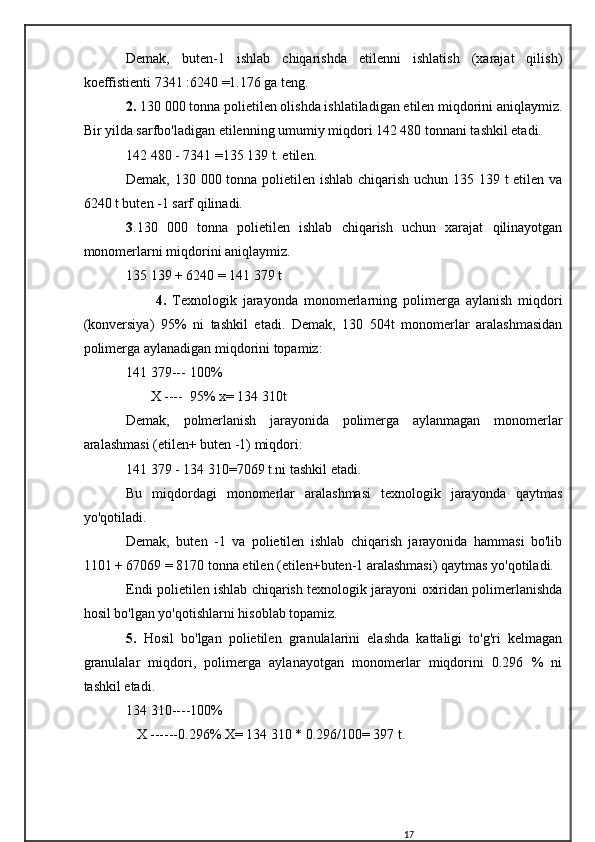 Demak,   buten-1   ishlab   chiqarishda   etilenni   ishlatish   (xarajat   qilish)
koeffistienti 7341 :6240 =1.176 ga teng.
2.  130 000 tonna polietilen olishda ishlatiladigan etilen miqdorini aniqlaymiz.
Bir yilda sarfbo'ladigan etilenning umumiy miqdori 142 480 tonnani tashkil etadi.
142 480 - 7341 =135 139 t. etilen.
Demak, 130 000 tonna polietilen ishlab chiqarish uchun 135 139 t etilen va
6240 t buten -1 sarf qilinadi.
3 .130   000   tonna   polietilen   ishlab   chiqarish   uchun   xarajat   qilinayotgan
monomerlarni miqdorini aniqlaymiz.
135 139 + 6240 = 141 379 t
          4.   Texnologik   jarayonda   monomerlarning   polimerga   aylanish   miqdori
(konversiya)   95%   ni   tashkil   etadi.   Demak,   130   504t   monomerlar   aralashmasidan
polimerga aylanadigan miqdorini topamiz:
141   379--- 100%
       X ---- 95% x= 134 310t
Demak,   polmerlanish   jarayonida   polimerga   aylanmagan   monomerlar
aralashmasi (etilen+ buten -1) miqdori:
141 379 - 134 310=7069 t.ni tashkil etadi.
Bu   miqdordagi   monomerlar   aralashmasi   texnologik   jarayonda   qaytmas
yo'qotiladi.
Demak,   buten   -1   va   polietilen   ishlab   chiqarish   jarayonida   hammasi   bo'lib
1101 + 67069 = 8170 tonna etilen (etilen+buten-1 aralashmasi) qaytmas yo'qotiladi.
Endi polietilen ishlab chiqarish texnologik jarayoni oxiridan polimerlanishda
hosil bo'lgan yo'qotishlarni hisoblab topamiz.
5.   Hosil   bo'lgan   polietilen   granulalarini   elashda   kattaligi   to'g'ri   kelmagan
granulalar   miqdori,   polimerga   aylanayotgan   monomerlar   miqdorini   0.296   %   ni
tashkil etadi.
134   310----100%
   X ------0.296% X= 134 310 * 0.296/100= 397 t.
17 