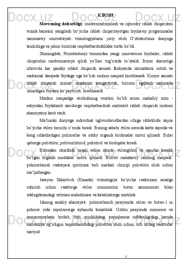  K IRISH
Mavzuning   dolzarbligi:   modernizatsiyalash   va   iqtisodiy   ishlab   chiqarishni
texnik   bazasini   yangilash   bo’yicha   ishlab   chiqarilayotgan   loyihaviy   programmalar
zamonaviy   innovatsiyali   texnologiyalarni   joriy   etish   O’zbekistonni   dunyoga
tanilishiga va jahon bozorida raqobatbardoshlikka turtki bo’ldi.
Shuningdek,   Prizedentimiz   tomonidan   yangi   innovatsion   loyihalar,   ishlab
chiqarishni   modernizatsiya   qilish   yo’llari   tug’risida   to’xtaldi.   Bozor   sharoitiga
ishlovchi   har   qanday   ishlab   chiqarish   sanoati   faoliyatida   xizmatlarni   sotish   va
maksimal darajada foydaga ega bo’lish muhim maqsad hisoblanadi. Kimyo sanoati
ishlab   chiqarish   xizmat   soxalarini   kengaytirish,   bozorni   egallash   natijasida
olinadigan foydani ko’paytirish  hisoblanadi.
Mazkur   maqsadga   erishishning   vositasi   bo’lib   arzon   mahalliy   xom   -
ashyodan   foydalanib   xaridorgir   raqobatbardosh   mahsulot   ishlab   chiqarish   muhum
ahamiyatini kasb etadi.
Ma’lumki   dunyoga   individual   uglevodorodlardan   ichiga   ishlatilishi   xajmi
bo’yicha etilen birinchi o’rinda turadi. Buning sababi etilen asosida katta xajmda va
keng   ishlatiladigan   polimerlar   va   oddiy   organik   birikmalar   sintez   qilinadi.   Bular
qatoriga polietilen, polivinilxlorid, polistirol va boshqalar kiradi.
Etilendan   oksidlash   orqali   etilen   oksidi,   etilenglikol   va   qancha   kerakli
bo’lgan   organik   moddalar   sintez   qilinadi.   Bitiruv   malakaviy   ishining   maqsadi:
polimerlanish   reaksiyasi   qurilmasi   turli   markali   chiziqli   polietilen   olish   uchun
mo’ljallangan. 
Jarayon   Sklairtech   (Kanada)   texnologiya   bo’yicha   reaksiyani   amalga
oshirish   uchun   reaktorga   etilen   monomerini   buten   samonomeri   bilan
seklogeksandagi eritmasi aralashmasi va katalizatorga uzatiladi.
Ishning   amaliy   ahamiyati:   polimerlanish   jarayonida   etilen   va   buten-1   ni
polimer   yoki   sopolemerga   aylanishi   kuzatiladi.   Ushbu   jarayonda   monomer   va
somonomerlarni   birikib,   turli   zinchlikdagi   suyuqlanma   indeksiligidagi   hamda
molekulya og’irligini taqsimlanishdagi  polietilen olish uchun, uch xildag reaktorlar
mavjud.
2 