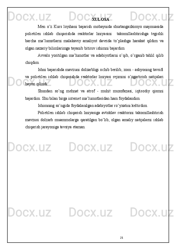 XULOSA
Men   o ’z   Kurs   loyihani   bajarish   mobaynida   shurtangazkimyo   majmuasida
polietilen   ishlab   chi q arish da   reaktorlar   liniyasi ni     takomillashtirishga   tegishli
barcha   ma’lumotlarni   malakaviy   amaliyot   davrida   t o ’plashga   h arakat   q ildim   va
olgan nazariy bilimlarimga tayanib bitiruv ishimni bajardim
Avvalo   yoritilgan   ma ’ lumotlar   va   adabiyotlarni   o ’ qib ,   o ’ rganib   tahlil   qilib
chiqdim .
Ishni bajarishda mavzuni dolzarbligi ochib berilib, xom - ashyoning tavsifi
va   polietilen   ishlab   chi q arish da   reaktorlar   liniyasi   rejimini   o ’zgartirish   natijalari
bayon  q ilindi.
Shundan   so ’ ng   mehnat   va   atrof   -   muhit   muxofazasi ,   iqtisodiy   qismni
bajardim .  Shu bilan birga internet ma’lumotlaridan ham foydalandim.
Ishimning so’ngida foydalanilgan adabiyotlar ro’yxatini keltirdim.
Polietilen   ishlab   chiqarish   liniyasiga   avtoklav   reaktorini   takomillashtirish
mavzusi   dolzarb   muammolarga   qaratilgan   bo’lib,   olgan   amaliy   natijalarni   ishlab
chiqarish jarayoniga tavsiya etaman.
21 