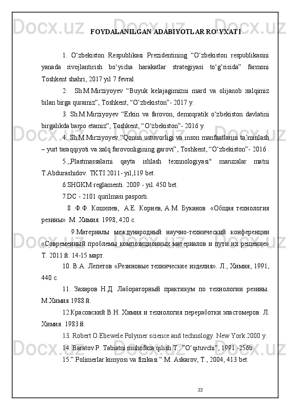 FOYDALANILGAN ADABIYOTLAR RO‘YXATI
1.   O‘zbekiston   Respublikasi   Prezidentining   “O‘zbekiston   respublikasini
yanada   rivojlantirish   bo‘yicha   harakatlar   strategiyasi   to‘g‘risida”   farmoni
Toshkent shahri, 2017 yil 7 fevral
2.     Sh.M.Mirziyoyev   “Buyuk   kelajagimizni   mard   va   olijanob   xalqimiz
bilan birga quramiz”, Toshkent, “O‘zbekiston”- 2017 y.
3.   Sh.M.Mirziyoyev   “Erkin   va   farovon,   demoqratik   o‘zbekiston   davlatini
birgalikda barpo etamiz”, Toshkent, “O‘zbekiston”- 2016 y.
4. Sh.M.Mirziyoyev “Qonun ustuvorligi va inson manfaatlarini ta’minlash
– yurt taraqqiyoti va xalq farovonligining garovi”, Toshkent, “O‘zbekiston”- 2016 .
5. ,,Plastmassalarni   qayta   ishlash   texnnologiyasi"   maruzalar   matni
T.Abdurashidov. TKTI 2011- yil,119 bet.
6.SHGKM reglamenti. 2009 - yil. 450 bet.
7.DC - 2101 qurilmasi pasporti.
    8   .Ф.Ф.   Кошелев,     А.Е.   Корнев,   А.М.   Буканов     «Общая   тmнология
резины»  М. Химия. 1998, 420 с.
    9.Материалы   международный   научно-тmнический   конференции
«Современный   проблемы   композиционных   материалов   и   пути   их   решение»
Т. 2011 й. 14-15 март.
10. В.А. Лепетов «Резиновые тmнические изделия». Л., Химия, 1991,
440 с.
11.   Захаров   Н.Д.   Лабораторный   практикум   по   тmнологии   резины.
М.Химия 1988 й.
12.Красовский B.H. Химия и тmнология переработки эластомеров. Л .
Химия . 1983  й .
13.   Robert O.Ebewele Polymer science   and technology .  New York  2000  y.
14.  Baratov P. Tabiatni muhofaza qilish.T.: ”O‘qituvchi”, 1991.-256b.
1 5.” Polimerlar kimyosi va fizikasi ” M. Askarov, T., 2004, 413 bet.
22 