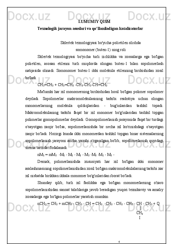 I.UMUMIY QISM
Texnologik jarayon asoslari   va qo’llaniladigan katalizatorlar
Sklertek texnologiyasi bo'yicha polietilen olishda  
somonomer (buten-1) ning roli
Sklertek   texnologiyasi   bo'yicha   turli   zichlikka   va   xossalarga   ega   bo'lgan
polietilen,   asosan   etilenni   turli   miqdorda   olingan   buten-1   bilan   sopolimerlash
natijasida   olinadi.   Somonomer   buten-1   ikki   molekula   etilenning   birikishidan   xosil
bo'ladi.
СН
2 = СН
2  +  СН
2 = СН
2  - СН
3 - СН
2 - СН = СН
2
Ma'lumki har xil monomerning birikishidan hosil bo'lgan polimer sopolimer
deyiladi.   Sopolimerlar   makromolekulasining   tarkibi   reakstiya   uchun   olingan
monomerlarning   molekula   qoldiqlaridan   -   bug'inlaridan   tashkil   topadi.
Makromolekulaning   tarkibi   faqat   bir   xil   monomer   bo'g'inlaridan   tashkil   topgan
polimerlar gomopolimerlar deyiladi. Gomopolimerlanish jarayonida faqat bir turdagi
o'sayotgan   zanjir   bo'lsa,   sopolimerlanishda   bir   necha   xil   ko'rinishdagi   o'sayotgan
zanjir  bo'ladi.  Hozirgi   kunda  ikki   monomerdan tashkil  topgan  binar   sistemalarning
sopolimerlanish   jarayoni   ancha   yaxshi   o'rganilgan   bo'lib,   sopolimerlanish   quyidagi
sxema tarzida ifodalanadi.
nM
1  = mM
2   -M
1  - M
1  - M
1  - M
2  -M
2  -M
1  - M
2  -
Demak,   polimerlanishda   xususiyati   har   xil   bo'lgan   ikki   monomer
aralashmasining sopolimerlanishidan xosil bo'lgan makromolekulalarning tarkibi xar
xil nisbatda birikkan ikkala monomer bo'g'inlaridan iborat bo'ladi.
Shunday   qilib,   turli   xil   faolikka   ega   bo'lgan   monomerlarning   o'zaro
sopolimerlanishidan sanoat talablariga javob beradigan yuqori texnikaviy va amaliy
xossalarga ega bo'lgan polimerlar yaratish mumkin
nCH
2  = CH
2  + mCH
3  - CH
2  - CH = CH
2   -CH
2  - CH
2  - CH
2  - CH - CH
2  + Q
                                                                                             I
                                                                                                 CH
2
                                                                                                 I
4 