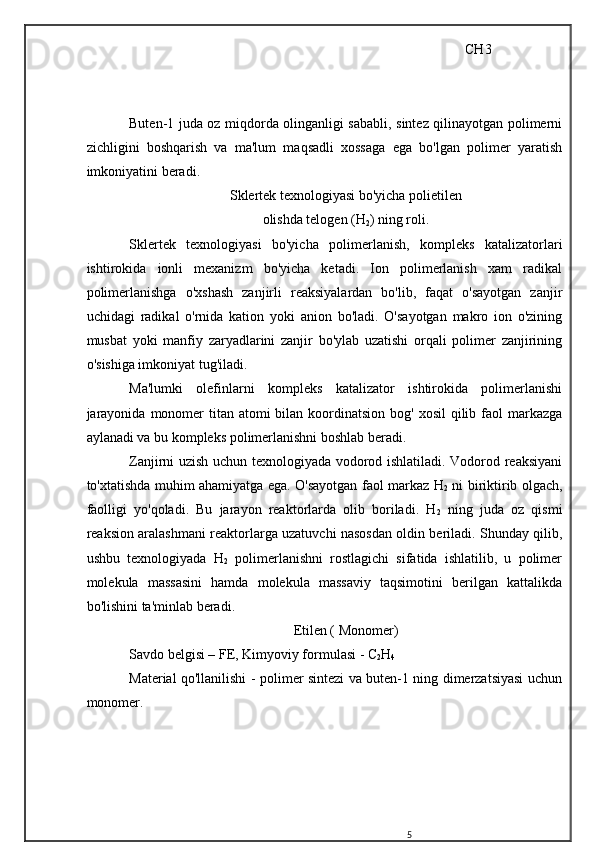                                                                                                 CH 3
                       
Buten-1 juda oz miqdorda olinganligi sababli, sintez qilinayotgan polimerni
zichligini   boshqarish   va   ma'lum   maqsadli   xossaga   ega   bo'lgan   polimer   yaratish
imkoniyatini beradi.
Sklertek texnologiyasi bo'yicha polietilen
olishda telogen (H
2 ) ning roli.
Sklertek   texnologiyasi   bo'yicha   polimerlanish,   kompleks   katalizatorlari
ishtirokida   ionli   mexanizm   bo'yicha   ketadi.   Ion   polimerlanish   xam   radikal
polimerlanishga   o'xshash   zanjirli   reaksiyalardan   bo'lib,   faqat   o'sayotgan   zanjir
uchidagi   radikal   o'rnida   kation   yoki   anion   bo'ladi.   O'sayotgan   makro   ion   o'zining
musbat   yoki   manfiy   zaryadlarini   zanjir   bo'ylab   uzatishi   orqali   polimer   zanjirining
o'sishiga imkoniyat tug'iladi.
Ma'lumki   olefinlarni   kompleks   katalizator   ishtirokida   polimerlanishi
jarayonida  monomer  titan atomi  bilan koordinatsion bog' xosil  qilib faol  markazga
aylanadi va bu kompleks polimerlanishni boshlab beradi.
Zanjirni uzish uchun texnologiyada vodorod ishlatiladi. Vodorod reaksiyani
to'xtatishda muhim ahamiyatga ega. O'sayotgan faol markaz H
2   ni biriktirib olgach,
faolligi   yo'qoladi.   Bu   jarayon   reaktorlarda   olib   boriladi.   H
2   ning   juda   oz   qismi
reaksion aralashmani reaktorlarga uzatuvchi nasosdan oldin beriladi. Shunday qilib,
ushbu   texnologiyada   H
2   polimerlanishni   rostlagichi   sifatida   ishlatilib,   u   polimer
molekula   massasini   hamda   molekula   massaviy   taqsimotini   berilgan   kattalikda
bo'lishini ta'minlab beradi.
Etilen ( Monomer)
Savdo belgisi – FE, Kimyoviy formulasi - C
2 H
4
Material qo'llanilishi - polimer sintezi va buten-1 ning dimerzatsiyasi uchun
monomer.
5 