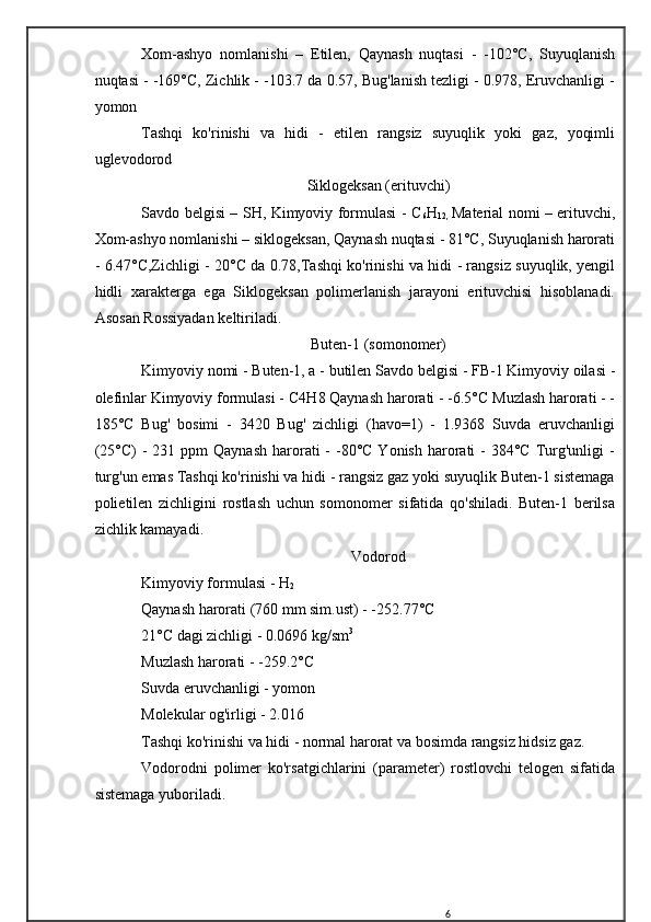 Xom-ashyo   nomlanishi   –   Etilen,   Qaynash   nuqtasi   -   -102°C,   Suyuqlanish
nuqtasi - -169°C, Zichlik - -103.7 da 0.57, Bug'lanish tezligi - 0.978, Eruvchanligi -
yomon
Tashqi   ko'rinishi   va   hidi   -   etilen   rangsiz   suyuqlik   yoki   gaz,   yoqimli
uglevodorod
Siklogeksan (erituvchi)
Savdo belgisi – SH, Kimyoviy formulasi - C
6 H
12,   Material nomi – erituvchi,
Xom-ashyo nomlanishi – siklogeksan, Qaynash nuqtasi - 81°C, Suyuqlanish harorati
- 6.47°C,Zichligi - 20°C da 0.78,Tashqi ko'rinishi va hidi - rangsiz suyuqlik, yengil
hidli   xarakterga   ega   Siklogeksan   polimerlanish   jarayoni   erituvchisi   hisoblanadi.
Asosan Rossiyadan keltiriladi.
Buten-1 (somonomer)
Kimyoviy nomi - Buten-1, a - butilen Savdo belgisi - FB-1 Kimyoviy oilasi -
olefinlar Kimyoviy formulasi - C 4 H 8  Qaynash harorati - -6.5°C Muzlash harorati - -
185°C   Bug'   bosimi   -   3420   Bug'   zichligi   (havo=1)   -   1.9368   Suvda   eruvchanligi
(25°C)   -  231 ppm   Qaynash  harorati  -  -80°C  Yonish  harorati   -  384°C  Turg'unligi  -
turg'un emas Tashqi ko'rinishi va hidi - rangsiz gaz yoki suyuqlik Buten-1 sistemaga
polietilen   zichligini   rostlash   uchun   somonomer   sifatida   qo'shiladi.   Buten-1   berilsa
zichlik kamayadi.
Vodorod
Kimyoviy formulasi - H
2
Qaynash harorati (760 mm sim.ust) - -252.77°C
21°C dagi zichligi - 0.0696 kg/sm 3
Muzlash harorati - -259.2°C
Suvda eruvchanligi - yomon
Molekular og'irligi - 2.016
Tashqi ko'rinishi va hidi - normal harorat va bosimda rangsiz hidsiz gaz.
Vodorodni   polimer   ko'rsatgichlarini   (parameter)   rostlovchi   telogen   sifatida
sistemaga yuboriladi.
6 