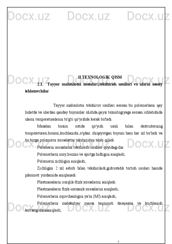 II . TEXNOLOGIK   QISM
2.1.     Tayyor   mahsulotni   xossalari,tekshirish   usullari   va   ularni   asosiy
ishlatuvchilar
                    Tayyor   mahsulotni   tekshiruv   usullari   asosan   bu   polemerlarni   qay
holatda va ulardan qanday buyumlar olishda,qaysi texnologiyaga asosan ishlatishida
ularni temperaturalarini to'g'ri qo'yishda kerak bo'ladi.
Masalan   bosim   ostida   qo'yish   usuli   bilan   ekstruderning
temperaturasi,bosimi,kuchlanishi,o'qdan  chiqayotgan  buyum  ham  har  xil   bo'ladi  va
bu bizga polemerni xossalarini tekshirishni talab qiladi.
Polemerni xossalarini tekshirish usullari quyidagicha:
Polemerlarni moy,benzin va spirtga hidligini aniqlash;
Polemerni zichligini aniqlash;
Zichligini   2   xil   asbob   bilan   tekshiriladi;gidrostatik   tortish   usulari   hamda
pikometr yordamida aniqlanadi.
Plastmasalarni issiqlik-fizik xossalarini aniqlash
Plastmasalarni fizik-mexanik xossalarini aniqlash;
Polemerlarni oquvchanligini ya'ni (MI) aniqlash;
Polemerlarni   malekulyar   massa   taqsimoti   darajasini   va   kuchlanish
ko'rsatgichinianiqlash;
7 