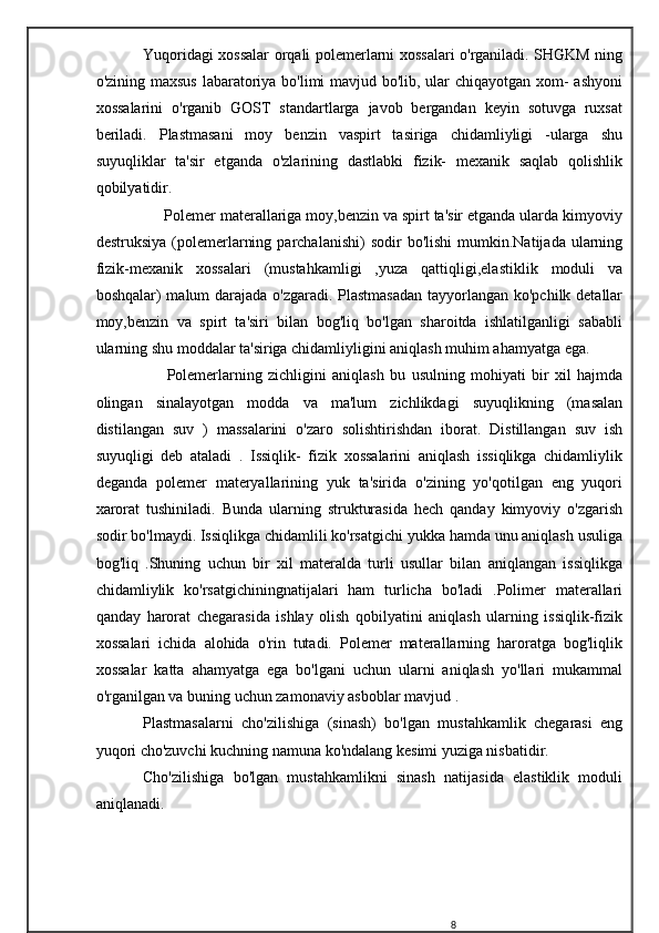 Yuqoridagi xossalar orqali polemerlarni xossalari o'rganiladi. SHGKM ning
o'zining maxsus  labaratoriya bo'limi mavjud bo'lib, ular  chiqayotgan xom-  ashyoni
xossalarini   o'rganib   GOST   standartlarga   javob   bergandan   keyin   sotuvga   ruxsat
beriladi.   Plastmasani   moy   benzin   vaspirt   tasiriga   chidamliyligi   -ularga   shu
suyuqliklar   ta'sir   etganda   o'zlarining   dastlabki   fizik-   mexanik   saqlab   qolishlik
qobilyatidir.
     Polemer materallariga moy,benzin va spirt ta'sir etganda ularda kimyoviy
destruksiya   (polemerlarning  parchalanishi)   sodir   bo'lishi  mumkin.Natijada  ularning
fizik-mexanik   xossalari   (mustahkamligi   ,yuza   qattiqligi,elastiklik   moduli   va
boshqalar) malum darajada o'zgaradi. Plastmasadan  tayyorlangan ko'pchilk detallar
moy,benzin   va   spirt   ta'siri   bilan   bog'liq   bo'lgan   sharoitda   ishlatilganligi   sababli
ularning shu moddalar ta'siriga chidamliyligini aniqlash muhim ahamyatga ega.
        Polemerlarning   zichligini   aniqlash   bu   usulning   mohiyati   bir   xil   hajmda
olingan   sinalayotgan   modda   va   ma'lum   zichlikdagi   suyuqlikning   (masalan
distilangan   suv   )   massalarini   o'zaro   solishtirishdan   iborat.   Distillangan   suv   ish
suyuqligi   deb   ataladi   .   Issiqlik-   fizik   xossalarini   aniqlash   issiqlikga   chidamliylik
deganda   polemer   materyallarining   yuk   ta'sirida   o'zining   yo'qotilgan   eng   yuqori
xarorat   tushiniladi.   Bunda   ularning   strukturasida   hech   qanday   kimyoviy   o'zgarish
sodir bo'lmaydi. Issiqlikga chidamlili ko'rsatgichi yukka hamda unu aniqlash usuliga
bog'liq   .Shuning   uchun   bir   xil   materalda   turli   usullar   bilan   aniqlangan   issiqlikga
chidamliylik   ko'rsatgichiningnatijalari   ham   turlicha   bo'ladi   .Polimer   materallari
qanday   harorat   chegarasida   ishlay   olish   qobilyatini   aniqlash   ularning   issiqlik-fizik
xossalari   ichida   alohida   o'rin   tutadi.   Polemer   materallarning   haroratga   bog'liqlik
xossalar   katta   ahamyatga   ega   bo'lgani   uchun   ularni   aniqlash   yo'llari   mukammal
o'rganilgan va buning uchun zamonaviy asboblar mavjud .
Plastmasalarni   cho'zilishiga   (sinash)   bo'lgan   mustahkamlik   chegarasi   eng
yuqori cho'zuvchi kuchning namuna ko'ndalang kesimi yuziga nisbatidir.
Cho'zilishiga   bo'lgan   mustahkamlikni   sinash   natijasida   elastiklik   moduli
aniqlanadi.
8 