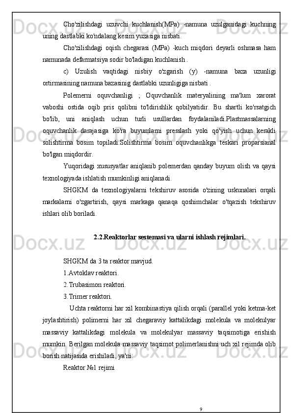 Cho'zilishdagi   uzuvchi   kuchlanish(MPa)   -namuna   uzulganidagi   kuchning
uning dastlabki ko'ndalang kesim yuzasiga nisbati.
Cho'zilishdagi   oqish   chegarasi   (MPa)   -kuch   miqdori   deyarli   oshmasa   ham
namunada defarmatsiya sodir bo'ladigan kuchlanish .
c)   Uzulish   vaqtidagi   nisbiy   o'zgarish   (y)   -namuna   baza   uzunligi
ortirmasining namuna bazasinig dastlabki uzunligiga nisbati .
Polemerni   oquvchanligi   ;   Oquvchanlik   materyalining   ma'lum   xarorat
vaboshi   ostida   oqib   pris   qolibni   to'ldirishlik   qobilyatidir.   Bu   shartli   ko'rsatgich
bo'lib,   uni   aniqlash   uchun   turli   usullardan   foydalaniladi.Plastmassalarning
oquvchanlik   darajasiga   ko'ra   buyumlarni   presslash   yoki   qo'yish   uchun   kerakli
solishtirma   bosim   topiladi.Solishtirma   bosim   oquvchanlikga   teskari   proparsianal
bo'lgan miqdordir.
Yuqoridagi  xususyatlar  aniqlanib polemerdan qanday buyum  olish va qaysi
texnologiyada ishlatish mumkinligi aniqlanadi.
SHGKM   da   texnologiyalarni   tekshiruv   asosida   o'zining   uskunalari   orqali
markalarni   o'zgartirish,   qaysi   markaga   qanaqa   qoshimchalar   o'tqazish   tekshiruv
ishlari olib boriladi.
2.2.Reaktorlar sestemasi va ularni ishlash rejimlari.
SHGKM da 3 ta reaktor mavjud.
1.Avtoklav reaktori.
2.Trubasimon reaktori.
3.Trimer reaktori.
    Uchta reaktorni har xil kombinastiya qilish orqali (parallel yoki ketma-ket
joylashtirish)   polimerni   har   xil   chegaraviy   kattalikdagi   molekula   va   molekulyar
massaviy   kattalikdagi   molekula   va   molekulyar   massaviy   taqsimotiga   erishish
mumkin. Berilgan molekula massaviy taqsimot polimerlanishni uch xil rejimda olib
borish natijasida erishiladi, ya'ni:
Reaktor №1 rejimi
9 
