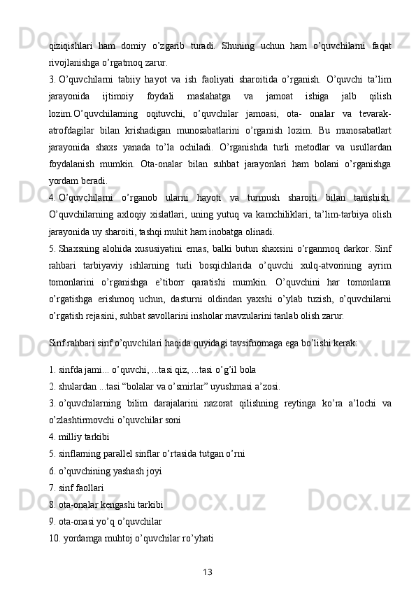 qiziqishlari   ham   domiy   o’zgarib   turadi.   Shuning   uchun   ham   o’quvchilarni   faqat
rivojlanishga o’rgatmoq zarur.
3. O’quvchilarni   tabiiy   hayot   va   ish   faoliyati   sharoitida   o’rganish.   O’quvchi   ta’lim
jarayonida   ijtimoiy   foydali   maslahatga   va   jamoat   ishiga   jalb   qilish
lozim.O’quvchilarning   oqituvchi,   o’quvchilar   jamoasi,   ota-   onalar   va   tevarak-
atrofdagilar   bilan   krishadigan   munosabatlarini   o’rganish   lozim.   Bu   munosabatlart
jarayonida   shaxs   yanada   to’la   ochiladi.   O’rganishda   turli   metodlar   va   usullardan
foydalanish   mumkin.   Ota-onalar   bilan   suhbat   jarayonlari   ham   bolani   o’rganishga
yordam beradi.
4. O’quvchilarni   o’rganob   ularni   hayoti   va   turmush   sharoiti   bilan   tanishish.
O’quvchilarning   axloqiy   xislatlari,   uning   yutuq   va   kamchiliklari,   ta’lim-tarbiya   olish
jarayonida uy sharoiti, tashqi muhit ham inobatga olinadi.
5. Shaxsning   alohida   xususiyatini   emas,   balki   butun   shaxsini   o’rganmoq   darkor.   Sinf
rahbari   tarbiyaviy   ishlarning   turli   bosqichlarida   o’quvchi   xulq-atvorining   ayrim
tomonlarini   o’rganishga   e’tiborr   qaratishi   mumkin.   O’quvchini   har   tomonlama
o’rgatishga   erishmoq   uchun,   dasturni   oldindan   yaxshi   o’ylab   tuzish,   o’quvchilarni
o’rgatish rejasini, suhbat savollarini insholar mavzularini tanlab olish zarur.
Sinf rahbari sinf o’quvchilari haqida quyidagi tavsifnomaga ega bo’lishi kerak:
1. sinfda jami... o’quvchi, ...tasi qiz, ...tasi o’g’il bola
2. shulardan ...tasi “bolalar va o’smirlar” uyushmasi a’zosi.
3. o’quvchilarning   bilim   darajalarini   nazorat   qilishning   reytinga   ko’ra   a’lochi   va
o’zlashtirmovchi o’quvchilar soni
4. milliy tarkibi
5. sinflarning parallel sinflar o’rtasida tutgan o’rni
6. o’quvchining yashash joyi
7. sinf faollari
8. ota-onalar kengashi tarkibi
9. ota-onasi yo’q o’quvchilar
10. yordamga muhtoj o’quvchilar ro’yhati
13 