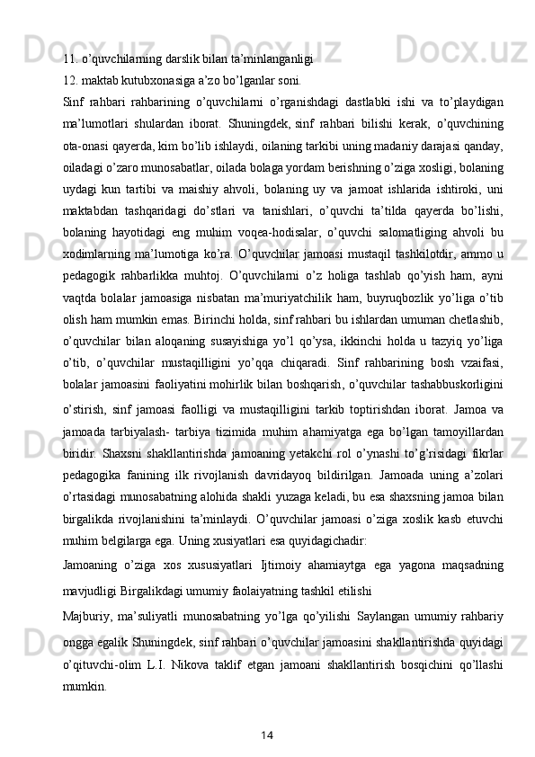 11. o’quvchilarning darslik bilan ta’minlanganligi
12. maktab kutubxonasiga a’zo bo’lganlar soni.
Sinf   rahbari   rahbarining   o’quvchilarni   o’rganishdagi   dastlabki   ishi   va   to’playdigan
ma’lumotlari   shulardan   iborat.   Shuningdek,   sinf   rahbari   bilishi   kerak ,   o’quvchining
ota-onasi qayerda, kim bo’lib ishlaydi, oilaning tarkibi uning madaniy darajasi qanday,
oiladagi o’zaro munosabatlar, oilada bolaga yordam berishning o’ziga xosligi, bolaning
uydagi   kun   tartibi   va   maishiy   ahvoli,   bolaning   uy   va   jamoat   ishlarida   ishtiroki,   uni
maktabdan   tashqaridagi   do’stlari   va   tanishlari,   o’quvchi   ta’tilda   qayerda   bo’lishi,
bolaning   hayotidagi   eng   muhim   voqea-hodisalar,   o’quvchi   salomatliging   ahvoli   bu
xodimlarning   ma’lumotiga   ko’ra.   O’quvchilar   jamoasi   mustaqil   tashkilotdir,   ammo   u
pedagogik   rahbarlikka   muhtoj.   O’quvchilarni   o’z   holiga   tashlab   qo’yish   ham,   ayni
vaqtda   bolalar   jamoasiga   nisbatan   ma’muriyatchilik   ham,   buyruqbozlik   yo’liga   o’tib
olish ham mumkin emas. Birinchi holda, sinf rahbari bu ishlardan umuman chetlashib,
o’quvchilar   bilan   aloqaning   susayishiga   yo’l   qo’ysa,   ikkinchi   holda   u   tazyiq   yo’liga
o’tib,   o’quvchilar   mustaqilligini   yo’qqa   chiqaradi.   Sinf   rahbarining   bosh   vzaifasi,
bolalar jamoasini faoliyatini   mohirlik bilan boshqarish , o’quvchilar tashabbuskorligini
o’stirish,   sinf   jamoasi   faolligi   va   mustaqilligini   tarkib   toptirishdan   iborat.   Jamoa   va
jamoada   tarbiyalash-   tarbiya   tizimida   muhim   ahamiyatga   ega   bo’lgan   tamoyillardan
biridir.   Shaxsni   shakllantirishda   jamoaning   yetakchi   rol   o’ynashi   to’g’risidagi   fikrlar
pedagogika   fanining   ilk   rivojlanish   davridayoq   bildirilgan.   Jamoada   uning   a’zolari
o’rtasidagi munosabatning alohida shakli yuzaga keladi, bu esa shaxsning jamoa bilan
birgalikda   rivojlanishini   ta’minlaydi.   O’quvchilar   jamoasi   o’ziga   xoslik   kasb   etuvchi
muhim belgilarga ega. Uning xusiyatlari esa quyidagichadir:
Jamoaning   o’ziga   xos   xususiyatlari   Ijtimoiy   ahamiaytga   ega   yagona   maqsadning
mavjudligi   Birgalikdagi umumiy faolaiyatning tashkil etilishi
Majburiy,   ma’suliyatli   munosabatning   yo’lga   qo’yilishi   Saylangan   umumiy   rahbariy
ongga egalik   Shuningdek, sinf rahbari o’quvchilar jamoasini shakllantirishda quyidagi
o’qituvchi-olim   L.I.   Nikova   taklif   etgan   jamoani   shakllantirish   bosqichini   qo’llashi
mumkin.
14 