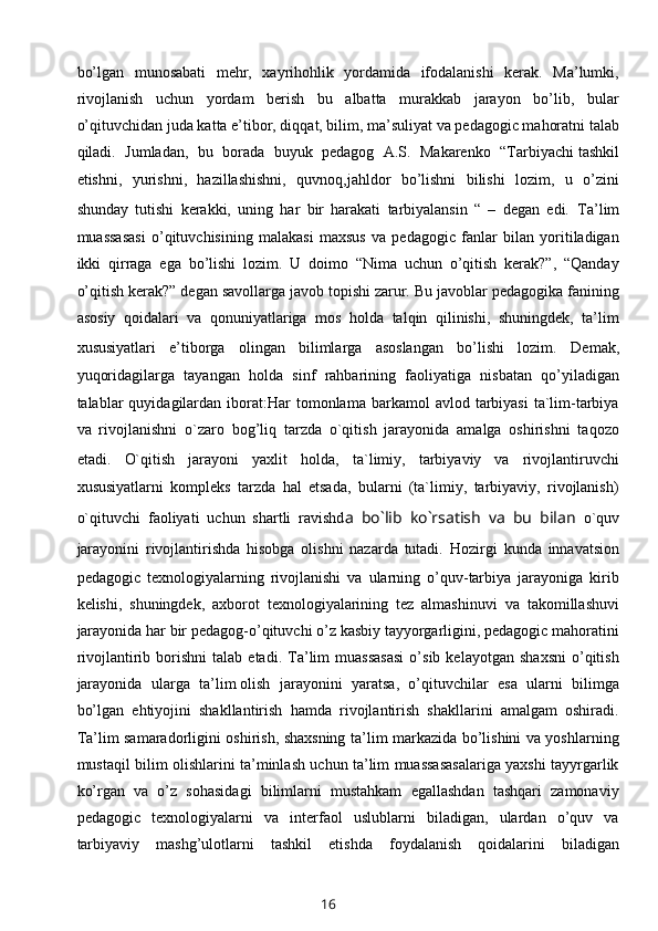 bo’lgan   munosabati   mehr,   xayrihohlik   yordamida   ifodalanishi   kerak.   Ma’lumki,
rivojlanish   uchun   yordam   berish   bu   albatta   murakkab   jarayon   bo’lib,   bular
o’qituvchidan juda katta e’tibor, diqqat, bilim, ma’suliyat va pedagogic mahoratni talab
qiladi.   Jumladan,   bu   borada   buyuk   pedagog   A.S.   Makarenko   “Tarbiyachi   tashkil
etishni ,   yurishni,   hazillashishni,   quvnoq,jahldor   bo’lishni   bilishi   lozim,   u   o’zini
shunday   tutishi   kerakki,   uning   har   bir   harakati   tarbiyalansin   “   –   degan   edi.   Ta’lim
muassasasi   o’qituvchisining   malakasi   maxsus   va   pedagogic   fanlar   bilan   yoritiladigan
ikki   qirraga   ega   bo’lishi   lozim.   U   doimo   “Nima   uchun   o’qitish   kerak?”,   “Qanday
o’qitish kerak?” degan savollarga javob topishi zarur. Bu javoblar pedagogika fanining
asosiy   qoidalari   va   qonuniyatlariga   mos   holda   talqin   qilinishi,   shuningdek,   ta’lim
xususiyatlari   e’tiborga   olingan   bilimlarga   asoslangan   bo’lishi   lozim.   Demak,
yuqoridagilarga   tayangan   holda   sinf   rahbarining   faoliyatiga   nisbatan   qo’yiladigan
talablar   quyidagilardan  iborat:Har   tomonlama  barkamol   avlod  tarbiyasi   ta`lim-tarbiya
va   rivojlanishni   o`zaro   bog’liq   tarzda   o`qitish   jarayonida   amalga   oshirishni   taqozo
etadi.   O`qitish   jarayoni   yaxlit   holda,   ta`limiy,   tarbiyaviy   va   rivojlantiruvchi
xususiyatlarni   kompleks   tarzda   hal   etsada,   bularni   (ta`limiy,   tarbiyaviy,   rivojlanish)
o`qituvchi   faoliyati   uchun   shartli   ravishd a   bo`lib   ko`rsatish   va   bu   bilan   o`quv
jarayonini   rivojlantirishda   hisobga   olishni   nazarda   tutadi.   Hozirgi   kunda   innavatsion
pedagogic   texnologiyalarning   rivojlanishi   va   ularning   o’quv-tarbiya   jarayoniga   kirib
kelishi,   shuningdek,   axborot   texnologiyalarining   tez   almashinuvi   va   takomillashuvi
jarayonida har bir pedagog-o’qituvchi o’z kasbiy tayyorgarligini, pedagogic mahoratini
rivojlantirib  borishni   talab  etadi.   Ta’lim   muassasasi   o’sib   kelayotgan   shaxsni   o’qitish
jarayonida   ularga   ta’lim   olish   jarayonini   yaratsa ,   o’qituvchilar   esa   ularni   bilimga
bo’lgan   ehtiyojini   shakllantirish   hamda   rivojlantirish   shakllarini   amalgam   oshiradi.
Ta’lim samaradorligini oshirish, shaxsning ta’lim markazida bo’lishini va yoshlarning
mustaqil bilim olishlarini ta’minlash uchun ta’lim muassasasalariga yaxshi tayyrgarlik
ko’rgan   va   o’z   sohasidagi   bilimlarni   mustahkam   egallashdan   tashqari   zamonaviy
pedagogic   texnologiyalarni   va   interfaol   uslublarni   biladigan,   ulardan   o’quv   va
tarbiyaviy   mashg’ulotlarni   tashkil   etishda   foydalanish   qoidalarini   biladigan
16 