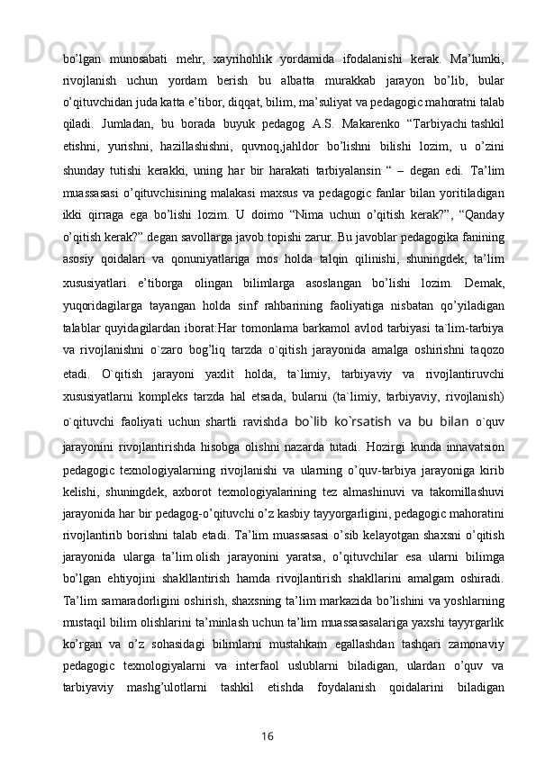 bo’lgan   munosabati   mehr,   xayrihohlik   yordamida   ifodalanishi   kerak.   Ma’lumki,
rivojlanish   uchun   yordam   berish   bu   albatta   murakkab   jarayon   bo’lib,   bular
o’qituvchidan juda katta e’tibor, diqqat, bilim, ma’suliyat va pedagogic mahoratni talab
qiladi.   Jumladan,   bu   borada   buyuk   pedagog   A.S.   Makarenko   “Tarbiyachi   tashkil
etishni ,   yurishni,   hazillashishni,   quvnoq,jahldor   bo’lishni   bilishi   lozim,   u   o’zini
shunday   tutishi   kerakki,   uning   har   bir   harakati   tarbiyalansin   “   –   degan   edi.   Ta’lim
muassasasi   o’qituvchisining   malakasi   maxsus   va   pedagogic   fanlar   bilan   yoritiladigan
ikki   qirraga   ega   bo’lishi   lozim.   U   doimo   “Nima   uchun   o’qitish   kerak?”,   “Qanday
o’qitish kerak?” degan savollarga javob topishi zarur. Bu javoblar pedagogika fanining
asosiy   qoidalari   va   qonuniyatlariga   mos   holda   talqin   qilinishi,   shuningdek,   ta’lim
xususiyatlari   e’tiborga   olingan   bilimlarga   asoslangan   bo’lishi   lozim.   Demak,
yuqoridagilarga   tayangan   holda   sinf   rahbarining   faoliyatiga   nisbatan   qo’yiladigan
talablar   quyidagilardan  iborat:Har   tomonlama  barkamol   avlod  tarbiyasi   ta`lim-tarbiya
va   rivojlanishni   o`zaro   bog’liq   tarzda   o`qitish   jarayonida   amalga   oshirishni   taqozo
etadi.   O`qitish   jarayoni   yaxlit   holda,   ta`limiy,   tarbiyaviy   va   rivojlantiruvchi
xususiyatlarni   kompleks   tarzda   hal   etsada,   bularni   (ta`limiy,   tarbiyaviy,   rivojlanish)
o`qituvchi   faoliyati   uchun   shartli   ravishd a   bo`lib   ko`rsatish   va   bu   bilan   o`quv
jarayonini   rivojlantirishda   hisobga   olishni   nazarda   tutadi.   Hozirgi   kunda   innavatsion
pedagogic   texnologiyalarning   rivojlanishi   va   ularning   o’quv-tarbiya   jarayoniga   kirib
kelishi,   shuningdek,   axborot   texnologiyalarining   tez   almashinuvi   va   takomillashuvi
jarayonida har bir pedagog-o’qituvchi o’z kasbiy tayyorgarligini, pedagogic mahoratini
rivojlantirib  borishni   talab  etadi.   Ta’lim   muassasasi   o’sib   kelayotgan   shaxsni   o’qitish
jarayonida   ularga   ta’lim   olish   jarayonini   yaratsa ,   o’qituvchilar   esa   ularni   bilimga
bo’lgan   ehtiyojini   shakllantirish   hamda   rivojlantirish   shakllarini   amalgam   oshiradi.
Ta’lim samaradorligini oshirish, shaxsning ta’lim markazida bo’lishini va yoshlarning
mustaqil bilim olishlarini ta’minlash uchun ta’lim muassasasalariga yaxshi tayyrgarlik
ko’rgan   va   o’z   sohasidagi   bilimlarni   mustahkam   egallashdan   tashqari   zamonaviy
pedagogic   texnologiyalarni   va   interfaol   uslublarni   biladigan,   ulardan   o’quv   va
tarbiyaviy   mashg’ulotlarni   tashkil   etishda   foydalanish   qoidalarini   biladigan
16