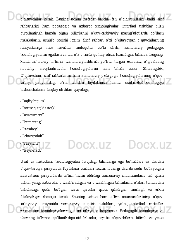 o’qituvchilar   kerak.   Buning   uchun   nafaqat   barcha   fan   o’qituvchilarini   balki   sinf
rahbarlarini   ham   pedagogic   va   axborot   texnologiyalar,   interfaol   uslublar   bilan
qurollantirish   hamda   olgan   bilimlarini   o’quv-tarbiyaviy   mashg’ulotlarda   qo’llash
malakalarini   oshirib   borishi   lozim.   Sinf   rahbari   o’zi   o’qitayotgan   o’quvchilarning
ruhiyatkariga   mos   ravishda   muloqotda   bo’la   olish,,   zamonaviy   pedagogic
texnologiyalarni egallash va uni o’z o’rnida qo’llay olishi lozimligini bilamiz. Bugungi
kunda   an’anaviy   ta’limni   zamonaviylashtirish   yo’lida   turgan   ekanmiz,   o’qitishning
noodatiy,   rivojlantiruvchi   texnologiyalarini   ham   bilishi   zarur.   Shuningdek,
O’qituvchini,   sinf   rahbarlarini   ham   zamonaviy   pedagogic   texnologiyalarning   o’quv-
tarbiya   jarayonidagi   o’rni   ulardan   foydalanish   hamda   usul,metod,texnologiya
tushunchalarini farqlay olishlari quyidagi,
 “aqliy hujum”
 “tarmoqlar(klaster)”
 “assessment”
 “bumerang”
 “skrabey”
 “charxpalak”
 “rezyume”
 “keys-stadi”
Usul   va   metodlari,   texnologiyalari   haqidagi   bilimlarga   ega   bo’lishlari   va   ulardan
o’quv-tarbiya   jarayonida   foydalana   olishlari   lozim.   Hozirgi   davrda   sodir   bo’layotgan
innavatsion   jarayonlarda   ta’lim   tizimi   oldidagi   zamonaviy   muommolarni   hal   qilish
uchun yangi  axborotni  o’zlashtiradigan  va o’zlashtirgan  bilimlarini  o’zlari  tomonidan
baholashga   qodir   bo’lgan,   zarur   qarorlar   qabul   qiladigan,   mustaqil   va   erkin
fikrlaydigan   shaxs;ar   kerak.   Shuning   uchun   ham   ta’lim   muassasalarining   o’quv-
tarbiyaviy   jarayonida   zamonaviy   o’qitish   uslublari,   ya’ni,   interfaol   metodlar
innavatsion   texnologiyalarning   o’rni   nihiyatda   beqiyosdir.   Pedagogik   texnologiya   va
ukarning   ta’limda   qo’llanilishga   oid   bilimlar ,   tajriba   o’quvchilarni   bilimli   va   yetuk
17 