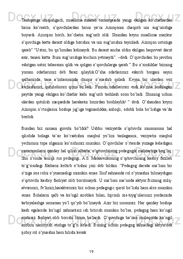 Tashqariga   chiqishgach,   muallima   maktab   tomorqasida   yangi   ekilgan   ko’chatlardan
birini   ko’rsatib,   o’quvchilardan   birini   ya’ni   Azimjonni   chaqirib   uni   sug’urishga
buyurdi.   Azimjon   borib,   ko’chatni   sug’urib   oldi.   Shundan   keyin   muallima   mazkur
o’quvchiga katta daraxt oldiga borishni va uni sug’urishni tayinladi. Azimjon ustoziga
qarab” “Ustoz, bu qo’limdan kelmaydi. Bu daraxt ancha oldin ekilgan baquvvat darxt
axir, tanasi katta. Buni sug’urishga kuchim yetmaydi”. –dedi. O’quvchidan bu javobni
eshitgan ustoz tabassum  qildi va qolgan o’quvchilarga qarab:” Bu o’simliklar bizning
yomon   odatlarimiz   deb   faraz   qilaylik.O’sha   odatlarimiz   eskirib   borgani   sayin
qalbimizda,   tana   a’zolarimizda   chuqur   o’rnashib   qoladi.   Keyin   biz   ulardan   voz
kechishimiz,   qutulishimiz   qiyin   bo’ladi.   Yomon   odatlarimiz   endi   ko’rina   boshlagan
paytda   yangi   ekilgan   ko’chatlar   kabi   sug’urib   tashlash   oson   bo’ladi.   Shuning   uchun
ulardan   qutulish   maqsadida   harakatni   hozirdan   boshlaylik!   “   dedi.   O’shandan   keyin
Azimjon  o’rtoqlarini  boshqa  jig’iga   tegmaslikka,  axloqli,  odobli   bola  bo’lishga  va’da
beribdi.
Bundan   biz   nimani   guvohi   bo’ldik?   Ushbu   vaziyatda   o’qituvchi   muommoni   hal
qilishda   bolaga   ta’sir   ko’rsatishni   maqbul   yo’lini   tanlaganini,   vaziyatni   maqbul
yechimini  topa olganini  ko’rishimiz mumkin. O’quvchilar  o’rtasida yuzaga  keladigan
muommolarni qanday hal qilish albatta, o’qituvchining pedagogik mahoartiga bog’liq.
Shu   o’rinda   taniqli   rus   pedagogi,   A.S.   Makarenkoning   o’qituvchining   kasbiy   fazilati
to’g’risidagi   fikrlarni   keltirb   o’tishni   joiz   deb   bildim.   “Pedagog   darsda   ma’lum   bir
o’ziga xos rolni o’ynamasligi mumkin emas. Sinf sahnasida rol o’ymashni bilmaydigan
o’qituvchi   kasbiy   faoliyat   olib   borolmaydi.   U   ma’lum   ma’noda   aktyor.Bizning   xulq-
atvorimiz, fe’limiz,harakterimiz biz uchun pedagogic qurol bo’lishi ham also mumkin
emas.   Bolalarni   qalb   va   ko’ngil   azoblari   bilan,   hijronli   xis-tuyg’ularimiz   yordamida
tarbiyalashga  umuman yo’l qo’yib bo’lmaydi. Axir  biz insonmiz. Har qanday boshqa
kasb   egalarida   ko’ngil   zahmatisiz   ish   bitirish   mumkin   bo’lsa,   pedagog   ham   ko’ngil
azobisiz   faoliyat   olib   borishi   lozim   bo’lardi.   O’quvchiga   ba’zan   muloqotda   ko’ngil
azobini   namoyish   etishga   to’g’ri   keladi.   Buning   uchun   pedagog   sahnadagi   aktyordek
ijobiy rol o’ynashni ham bilishi kerak. 
19 