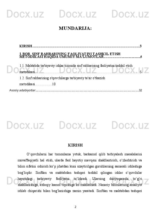 MUNDARIJA:
KIRISH.........................................................................................................................3
I. BOB. SINF RAHBARINING FAOLIYATINI TASHKIL ETISH 
METODIKASI HAQIDA UMUMIY MA'LUMOTLAR.................. .........................5
1.1.  Maktabda tarbiyaviy ishlar tizimida sinf rahbarining faoliyatini tashkil etish 
metodikasi ..................................................................................................... .................5
1.2.   Sinf rahbarining o'quvchilarga tarbiyaviy ta'sir o'tkazish 
metodikasi ..... ..............10
 Asosiy adabiyotlar. .............................................................................................................................. 32
KIRISH
O‘quvchilarni   har   tomonlama   yetuk,   barkamol   qilib   tarbiyalash   masalalarini
muvaffaqiyatli   hal   etish,   ularda   faol   hayotiy   mavqeni   shakllantirish,   o‘zlashtirish   va
bilim sifatini oshirish ko‘p jihatdan kuni uzaytirilgan guruhlarning samarali ishlashiga
bog‘liqdir.   Sinfdan   va   maktabdan   tashqari   tashkil   qilingan   ishlar   o‘quvchilar
hayotidagi   tarbiyaviy   faoliyatni   to‘ldiradi.   Ularning   dunyoqarashi   to‘g‘ri
shakllanishiga, axloqiy kamol topishiga ko‘maklashadi. Nazariy bilimlarning amaliyot
ishlab   chiqarishi   bilan   bog‘lanishiga   zamin   yaratadi.   Sinfdan   va   maktabdan   tashqari
2 