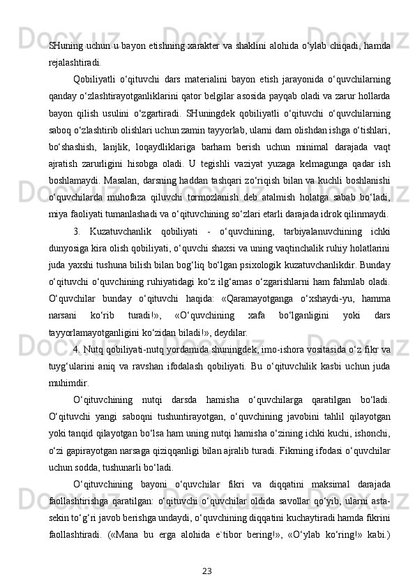 SHuning uchun u bayon etishning xarakter va shaklini  alohida o‘ylab chiqadi, hamda
rejalashtiradi.
Qobiliyatli   o‘qituvchi   dars   materialini   bayon   etish   jarayonida   o‘quvchilarning
qanday o‘zlashtirayotganliklarini qator belgilar asosida payqab oladi va zarur hollarda
bayon   qilish   usulini   o‘zgartiradi.   SHuningdek   qobiliyatli   o‘qituvchi   o‘quvchilarning
saboq o‘zlashtirib olishlari uchun zamin tayyorlab, ularni dam olishdan ishga o‘tishlari,
bo‘shashish,   lanjlik,   loqaydliklariga   barham   berish   uchun   minimal   darajada   vaqt
ajratish   zarurligini   hisobga   oladi.   U   tegishli   vaziyat   yuzaga   kelmagunga   qadar   ish
boshlamaydi. Masalan, darsning haddan tashqari zo‘riqish bilan va kuchli boshlanishi
o‘quvchilarda   muhofaza   qiluvchi   tormozlanish   deb   atalmish   holatga   sabab   bo‘ladi,
miya faoliyati tumanlashadi va o‘qituvchining so‘zlari etarli darajada idrok qilinmaydi.
3.   Kuzatuvchanlik   qobiliyati   -   o‘quvchining,   tarbiyalanuvchining   ichki
dunyosiga kira olish qobiliyati, o‘quvchi shaxsi va uning vaqtinchalik ruhiy holatlarini
juda yaxshi tushuna bilish bilan bog‘liq bo‘lgan psixologik kuzatuvchanlikdir. Bunday
o‘qituvchi  o‘quvchining ruhiyatidagi  ko‘z ilg‘amas o‘zgarishlarni ham fahmlab oladi.
O‘quvchilar   bunday   o‘qituvchi   haqida:   «Qaramayotganga   o‘xshaydi-yu,   hamma
narsani   ko‘rib   turadi!»,   «O‘quvchining   xafa   bo‘lganligini   yoki   dars
tayyorlamayotganligini ko‘zidan biladi!», deydilar.
4. Nutq qobiliyati-nutq yordamida shuningdek, imo-ishora vositasida o‘z fikr va
tuyg‘ularini   aniq   va   ravshan   ifodalash   qobiliyati.   Bu   o‘qituvchilik   kasbi   uchun   juda
muhimdir.
O‘qituvchining   nutqi   darsda   hamisha   o‘quvchilarga   qaratilgan   bo‘ladi.
O‘qituvchi   yangi   saboqni   tushuntirayotgan,   o‘quvchining   javobini   tahlil   qilayotgan
yoki tanqid qilayotgan bo‘lsa ham uning nutqi hamisha o‘zining ichki kuchi, ishonchi,
o‘zi gapirayotgan narsaga qiziqqanligi bilan ajralib turadi. Fikrning ifodasi o‘quvchilar
uchun sodda, tushunarli bo‘ladi.
O‘qituvchining   bayoni   o‘quvchilar   fikri   va   diqqatini   maksimal   darajada
faollashtirishga   qaratilgan:   o‘qituvchi   o‘quvchilar   oldida   savollar   qo‘yib,   ularni   asta-
sekin to‘g‘ri javob berishga undaydi, o‘quvchining diqqatini kuchaytiradi hamda fikrini
faollashtiradi.   («Mana   bu   erga   alohida   e`tibor   bering!»,   «O‘ylab   ko‘ring!»   kabi.)
23 