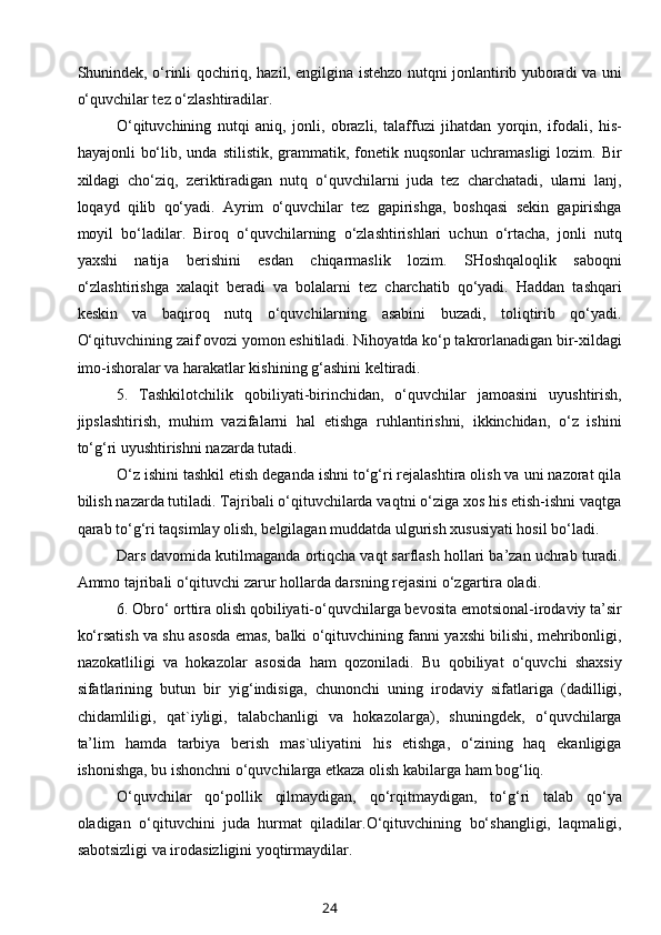 Shunindek, o‘rinli qochiriq, hazil, engilgina istehzo nutqni jonlantirib yuboradi va uni
o‘quvchilar tez o‘zlashtiradilar.
O‘qituvchining   nutqi   aniq,   jonli,   obrazli,   talaffuzi   jihatdan   yorqin,   ifodali,   his-
hayajonli   bo‘lib,  unda  stilistik,   grammatik,  fonetik  nuqsonlar  uchramasligi   lozim.  Bir
xildagi   cho‘ziq,   zeriktiradigan   nutq   o‘quvchilarni   juda   tez   charchatadi,   ularni   lanj,
loqayd   qilib   qo‘yadi.   Ayrim   o‘quvchilar   tez   gapirishga,   boshqasi   sekin   gapirishga
moyil   bo‘ladilar.   Biroq   o‘quvchilarning   o‘zlashtirishlari   uchun   o‘rtacha,   jonli   nutq
yaxshi   natija   berishini   esdan   chiqarmaslik   lozim.   SHoshqaloqlik   saboqni
o‘zlashtirishga   xalaqit   beradi   va   bolalarni   tez   charchatib   qo‘yadi.   Haddan   tashqari
keskin   va   baqiroq   nutq   o‘quvchilarning   asabini   buzadi,   toliqtirib   qo‘yadi.
O‘qituvchining zaif ovozi yomon eshitiladi. Nihoyatda ko‘p takrorlanadigan bir-xildagi
imo-ishoralar va harakatlar kishining g‘ashini keltiradi.
5.   Tashkilotchilik   qobiliyati-birinchidan,   o‘quvchilar   jamoasini   uyushtirish,
jipslashtirish,   muhim   vazifalarni   hal   etishga   ruhlantirishni,   ikkinchidan,   o‘z   ishini
to‘g‘ri uyushtirishni nazarda tutadi.
O‘z ishini tashkil etish deganda ishni to‘g‘ri rejalashtira olish va uni nazorat qila
bilish nazarda tutiladi. Tajribali o‘qituvchilarda vaqtni o‘ziga xos his etish-ishni vaqtga
qarab to‘g‘ri taqsimlay olish, belgilagan muddatda ulgurish xususiyati hosil bo‘ladi.
Dars davomida kutilmaganda ortiqcha vaqt sarflash hollari ba’zan uchrab turadi.
Ammo tajribali o‘qituvchi zarur hollarda darsning rejasini o‘zgartira oladi.
6. Obro‘ orttira olish qobiliyati-o‘quvchilarga bevosita emotsional-irodaviy ta’sir
ko‘rsatish va shu asosda emas, balki o‘qituvchining fanni yaxshi bilishi, mehribonligi,
nazokatliligi   va   hokazolar   asosida   ham   qozoniladi.   Bu   qobiliyat   o‘quvchi   shaxsiy
sifatlarining   butun   bir   yig‘indisiga,   chunonchi   uning   irodaviy   sifatlariga   (dadilligi,
chidamliligi,   qat`iyligi,   talabchanligi   va   hokazolarga),   shuningdek,   o‘quvchilarga
ta’lim   hamda   tarbiya   berish   mas`uliyatini   his   etishga,   o‘zining   haq   ekanligiga
ishonishga, bu ishonchni o‘quvchilarga etkaza olish kabilarga ham bog‘liq.
O‘quvchilar   qo‘pollik   qilmaydigan,   qo‘rqitmaydigan,   to‘g‘ri   talab   qo‘ya
oladigan   o‘qituvchini   juda   hurmat   qiladilar.O‘qituvchining   bo‘shangligi,   laqmaligi,
sabotsizligi va irodasizligini yoqtirmaydilar.
24 