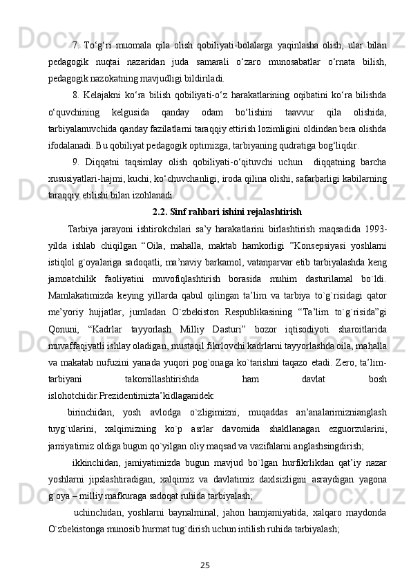 7.   To‘g‘ri   muomala   qila   olish   qobiliyati-bolalarga   yaqinlasha   olish,   ular   bilan
pedagogik   nuqtai   nazaridan   juda   samarali   o‘zaro   munosabatlar   o‘rnata   bilish,
pedagogik nazokatning mavjudligi bildiriladi.
8.   Kelajakni   ko‘ra   bilish   qobiliyati-o‘z   harakatlarining   oqibatini   ko‘ra   bilishda
o‘quvchining   kelgusida   qanday   odam   bo‘lishini   taavvur   qila   olishida,
tarbiyalanuvchida qanday fazilatlarni taraqqiy ettirish lozimligini oldindan bera olishda
ifodalanadi. Bu qobiliyat pedagogik optimizga, tarbiyaning qudratiga bog‘liqdir.
9.   Diqqatni   taqsimlay   olish   qobiliyati-o‘qituvchi   uchun     diqqatning   barcha
xususiyatlari-hajmi, kuchi, ko‘chuvchanligi, iroda qilina olishi, safarbarligi kabilarning
taraqqiy etilishi bilan izohlanadi.
2.2.  Sinf rahbari ishini rejalashtirish
Tarbiya   jarayoni   ishtirokchilari   sa’y   harakatlarini   birlashtirish   maqsadida   1993 -
yilda   ishlab   chiqilgan   “Oila,   mahalla,   maktab   hamkorligi   ”Konsepsiyasi   yoshlarni
istiqlol g`oyalariga sadoqatli, ma’naviy   barkamol, vatanparvar etib tarbiyalashda keng
jamoatchilik   faoliyatini   muvofiqlashtirish   borasida   muhim   dasturilamal   bo`ldi.
Mamlakatimizda   keying   yillarda   qabul   qilingan   ta’lim   va   tarbiya   to`g`risidagi   qator
me’yoriy   hujjatlar,   jumladan   O`zbekiston   Respublikasining   “Ta’lim   to`g`risida”gi
Qonuni,   “Kadrlar   tayyorlash   Milliy   Dasturi”   bozor   iqtisodiyoti   sharoitlarida
muvaffaqiyatli ishlay oladigan, mustaqil fikrlovchi kadrlarni tayyorlashda oila, mahalla
va   makatab   nufuzini   yanada   yuqori   pog`onaga   ko`tarishni   taqazo   etadi.   Zero,   ta’lim-
tarbiyani   takomillashtirishda   ham   davlat   bosh
islohotchidir.Prezidentimizta’kidlaganidek: 
birinchidan,   yosh   avlodga   o`zligimizni,   muqaddas   an’analarimiznianglash
tuyg`ularini,   xalqimizning   ko`p   asrlar   davomida   shakllanagan   ezguorzularini,
jamiyatimiz oldiga bugun qo`yilgan oliy maqsad va vazifalarni anglashsingdirish;
          ikkinchidan,   jamiyatimizda   bugun   mavjud   bo`lgan   hurfikrlikdan   qat’iy   nazar
yoshlarni   jipslashtiradigan,   xalqimiz   va   davlatimiz   daxlsizligini   asraydigan   yagona
g`oya – milliy mafkuraga sadoqat ruhida tarbiyalash;
            uchinchidan,   yoshlarni   baynalminal,   jahon   hamjamiyatida,   xalqaro   maydonda
O`zbekistonga munosib hurmat tug`dirish uchun intilish ruhida tarbiyalash;
25 