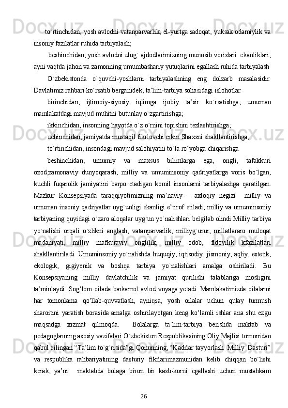 to`rtinchidan, yosh avlodni vatanparvarlik, el-yurtga sadoqat, yuksak odamiylik va
insoniy fazilatlar ruhida tarbiyalash;
        beshinchidan, yosh avlodni ulug` ajdodlarimizning munosib vorislari  ekanliklari,
ayni vaqtda jahon va zamonning umumbashariy yutuqlarini egallash ruhida tarbiyalash 
O`zbekistonda   o`quvchi-yoshlarni   tarbiyalashning   eng   dolzarb   masalasidir.
Davlatimiz rahbari ko`rsatib berganidek, ta’lim-tarbiya sohasidagi islohotlar:
birinchidan,   ijtimoiy-siyosiy   iqlimga   ijobiy   ta’sir   ko`rsatishga,   umuman
mamlakatdagi mavjud muhitni butunlay o`zgartirishga;
ikkinchidan, insonning hayotda o`z o`rnini topishini tezlashtirishga;  
uchinchidan, jamiyatda mustaqil fikrlovchi erkin Shaxsni shakllantirishga; 
to`rtinchidan, insondagi mavjud salohiyatni to`la ro`yobga chiqarishga  
beshinchidan,   umumiy   va   maxsus   bilimlarga   ega,   ongli,   tafakkuri
ozod,zamonaviy   dunyoqarash,   milliy   va   umuminsoniy   qadriyatlarga   voris   bo`lgan,
kuchli   fuqarolik   jamiyatini   barpo   etadigan   komil   insonlarni   tarbiyalashga   qaratilgan.
Mazkur   Konsepsiyada   taraqqiyotimizning   ma’naviy   –   axloqiy   negizi     milliy   va
umuman insoniy qadriyatlar uyg`unligi ekanligi e’tirof   etiladi, milliy va umuminsoniy
tarbiyaning quyidagi o`zaro aloqalar   uyg`un yo`nalishlari belgilab olindi:Milliy tarbiya
yo`nalishi   orqali   o`zlikni   anglash,   vatanparvarlik,   milliyg`urur,   millatlararo   muloqat
madaniyati,   milliy   mafkuraviy   onglilik,   milliy   odob,   fidoyilik   kfazilatlari
shakllantiriladi.   Umuminsoniy yo`nalishda huquqiy, iqtisodiy, jismoniy, aqliy, estetik,
ekologik,   gigiyenik   va   boshqa   tarbiya   yo`nalishlari   amalga   oshiriladi.   Bu
Konsepsiyaning   milliy   davlatchilik   va   jamiyat   qurilishi   talablariga   mosligini
ta’minlaydi.   Sog‘lom oilada barkamol avlod voyaga yetadi. Mamlakatimizda oilalarni
har   tomonlama   qo‘llab-quvvatlash,   ayniqsa,   yosh   oilalar   uchun   qulay   turmush
sharoitini   yaratish   borasida   amalga   oshirilayotgan   keng   ko‘lamli   ishlar   ana   shu   ezgu
maqsadga   xizmat   qilmoqda.     Bolalarga   ta’lim-tarbiya   berishda   maktab   va
pedagoglarning asosiy   vazifalari O`zbekiston Respublikasining Oliy Majlisi tomonidan
qabul   qilingan “Ta’lim to`g`risida”gi Qonunning, “Kadrlar tayyorlash  Milliy  Dasturi”
va   respublika   rahbariyatining   dasturiy   fikrlarimazmunidan   kelib   chiqqan   bo`lishi
kerak,   ya’ni:     maktabda   bolaga   biron   bir   kasb-korni   egallashi   uchun   mustahkam
26