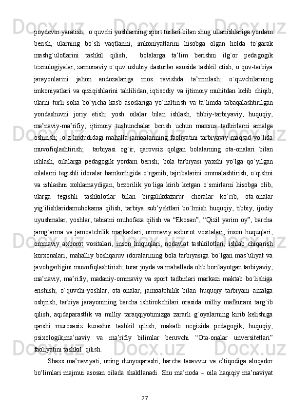 poydevor yaratish;  o`quvchi yoshlarning sport turlari bilan shug`ullanishlariga yordam
berish,   ularning   bo`sh   vaqtlarini,   imkoniyatlarini   hisobga   olgan   holda   to`garak
mashg`ulotlarini   tashkil   qilish;     bolalarga   ta’lim   berishni   ilg`or   pedagogik
texnologiyalar, zamonaviy o`quv uslubiy dasturlar asosida tashkil etish, o`quv-tarbiya
jarayonlarini   jahon   andozalariga   mos   ravishda   ta’minlash;   o`quvchilarning
imkoniyatlari   va   qiziqishlarini   tahlilidan,   iqtisodiy   va   ijtimoiy   muhitdan   kelib   chiqib,
ularni   turli   soha   bo`yicha   kasb   asoslariga   yo`naltirish   va   ta’limda   tabaqalashtirilgan
yondashuvni   joriy   etish;   yosh   oilalar   bilan   ishlash,   tibbiy-tarbiyaviy,   huquqiy,
ma’naviy-ma’rifiy,   ijtimoiy   tushunchalar   berish   uchun   maxsus   tadbirlarni   amalga
oshirish;   o`z hududidagi mahalla jamoalarining faoliyatini tarbiyaviy maqsad yo`lida
muvofiqlashtirish;     tarbiyasi   og`ir,   qarovsiz   qolgan   bolalarning   ota-onalari   bilan
ishlash,   oilalarga   pedagogik   yordam   berish;   bola   tarbiyasi   yaxshi   yo`lga   qo`yilgan
oilalarni tegishli idoralar hamkorligida o`rganib, tajribalarini ommalashtirish; o`qishni
va   ishlashni   xohlamaydigan,   bezorilik   yo`liga   kirib   ketgan   o`smirlarni   hisobga   olib,
ularga   tegishli   tashkilotlar   bilan   birgalikdazarur   choralar   ko`rib,   ota-onalar
yig`ilishlaridamuhokama   qilish;   tarbiya   sub’yektlari   bo`lmish   huquqiy,   tibbiy,   ijodiy
uyushmalar,   yoshlar,  tabiatni   muhofaza   qilish   va   “Ekosan”,   “Qizil   yarim   oy”,   barcha
jamg`arma   va   jamoatchilik   markazlari,   ommaviy   axborot   vositalari,   inson   huquqlari,
ommaviy   axborot   vositalari,   inson   huquqlari,   nodavlat   tashkilotlari,   ishlab   chiqarish
korxonalari,   mahalliy   boshqaruv   idoralarining   bola   tarbiyasiga   bo`lgan   mas’uliyat   va
javobgarligini muvofiqlashtirish; turar joyda va mahallada olib borilayotgan tarbiyaviy,
ma’naviy,   ma’rifiy,   madaniy-ommaviy   va   sport   tadbirlari   markazi   maktab   bo`lishiga
erishish;   o`quvchi-yoshlar,   ota-onalar,   jamoatchilik   bilan   huquqiy   tarbiyani   amalga
oshjrish,   tarbiya   jarayonining   barcha   ishtirokchilari   orasida   milliy   mafkurani   targ`ib
qilish,   aqidaparastlik   va   milliy   taraqqiyotimizga   zararli   g`oyalarning   kirib   kelishiga
qarshi   murosasiz   kurashni   tashkil   qilish;   makatb   negizida   pedagogik,   huquqiy,
psixologik,ma’naviy   va   ma’rifiy   bilimlar   beruvchi   “Ota-onalar   unversitetlari”
faoliyatini tashkil  qilish.  
Shaxs   ma’naviyati,   uning   dunyoqarashi,   barcha   tasavvur   va   e’tiqodiga   aloqador
bo‘limlari  majmui   asosan  oilada  shakllanadi.  Shu  ma’noda  – oila  haqiqiy ma’naviyat
27 