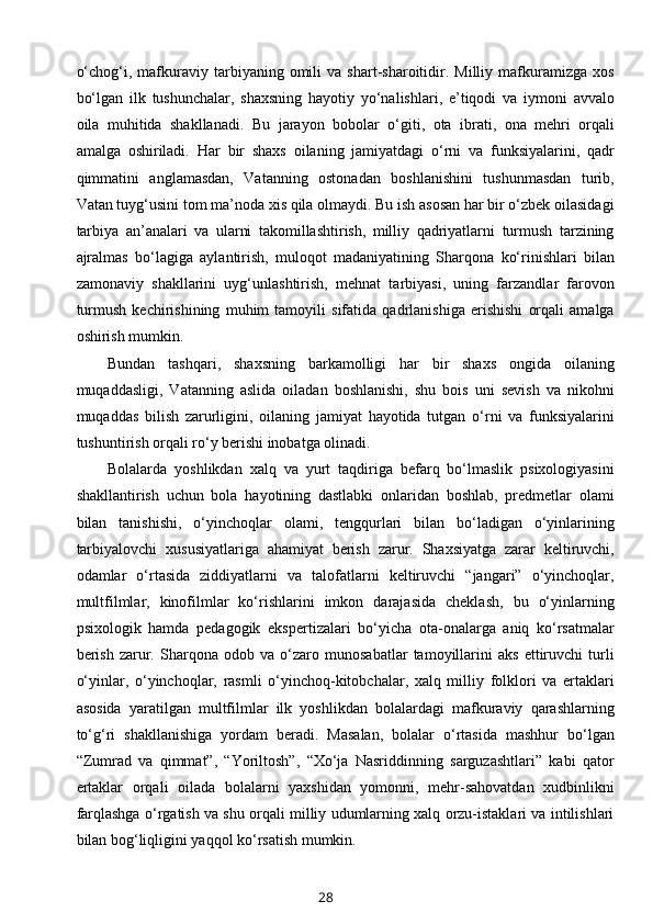 o‘chog‘i,   mafkuraviy  tarbiyaning   omili   va  shart-sharoitidir.  Milliy   mafkuramizga   xos
bo‘lgan   ilk   tushunchalar,   shaxsning   hayotiy   yo‘nalishlari,   e’tiqodi   va   iymoni   avvalo
oila   muhitida   shakllanadi.   Bu   jarayon   bobolar   o‘giti,   ota   ibrati,   ona   mehri   orqali
amalga   oshiriladi.   Har   bir   shaxs   oilaning   jamiyatdagi   o‘rni   va   funksiyalarini,   qadr
qimmatini   anglamasdan,   Vatanning   ostonadan   boshlanishini   tushunmasdan   turib,
Vatan tuyg‘usini tom ma’noda xis qila olmaydi. Bu ish asosan har bir o‘zbek oilasidagi
tarbiya   an’analari   va   ularni   takomillashtirish,   milliy   qadriyatlarni   turmush   tarzining
ajralmas   bo‘lagiga   aylantirish,   muloqot   madaniyatining   Sharqona   ko‘rinishlari   bilan
zamonaviy   shakllarini   uyg‘unlashtirish,   mehnat   tarbiyasi,   uning   farzandlar   farovon
turmush   kechirishining   muhim   tamoyili   sifatida   qadrlanishiga   erishishi   orqali   amalga
oshirish mumkin.
Bundan   tashqari,   shaxsning   barkamolligi   har   bir   shaxs   ongida   oilaning
muqaddasligi,   Vatanning   aslida   oiladan   boshlanishi,   shu   bois   uni   sevish   va   nikohni
muqaddas   bilish   zarurligini,   oilaning   jamiyat   hayotida   tutgan   o‘rni   va   funksiyalarini
tushuntirish orqali ro‘y berishi inobatga olinadi.
Bolalarda   yoshlikdan   xalq   va   yurt   taqdiriga   befarq   bo‘lmaslik   psixologiyasini
shakllantirish   uchun   bola   hayotining   dastlabki   onlaridan   boshlab,   predmetlar   olami
bilan   tanishishi,   o‘yinchoqlar   olami,   tengqurlari   bilan   bo‘ladigan   o‘yinlarining
tarbiyalovchi   xususiyatlariga   ahamiyat   berish   zarur.   Shaxsiyatga   zarar   keltiruvchi,
odamlar   o‘rtasida   ziddiyatlarni   va   talofatlarni   keltiruvchi   “jangari”   o‘yinchoqlar,
multfilmlar,   kinofilmlar   ko‘rishlarini   imkon   darajasida   cheklash,   bu   o‘yinlarning
psixologik   hamda   pedagogik   ekspertizalari   bo‘yicha   ota-onalarga   aniq   ko‘rsatmalar
berish   zarur.   Sharqona   odob   va   o‘zaro   munosabatlar   tamoyillarini   aks   ettiruvchi   turli
o‘yinlar,   o‘yinchoqlar,   rasmli   o‘yinchoq-kitobchalar,   xalq   milliy   folklori   va   ertaklari
asosida   yaratilgan   multfilmlar   ilk   yoshlikdan   bolalardagi   mafkuraviy   qarashlarning
to‘g‘ri   shakllanishiga   yordam   beradi.   Masalan,   bolalar   o‘rtasida   mashhur   bo‘lgan
“Zumrad   va   qimmat”,   “Yoriltosh”,   “Xo‘ja   Nasriddinning   sarguzashtlari”   kabi   qator
ertaklar   orqali   oilada   bolalarni   yaxshidan   yomonni,   mehr-sahovatdan   xudbinlikni
farqlashga o‘rgatish va shu orqali milliy udumlarning xalq orzu-istaklari va intilishlari
bilan bog‘liqligini yaqqol ko‘rsatish mumkin.
28 