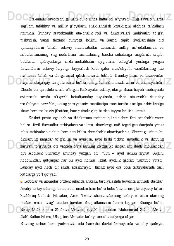 Ota-onalar   savodxonligi   ham   bu   o‘rinda   katta   rol   o‘ynaydi.   Eng   avvalo   ularda
sog‘lom   tafakkur   va   milliy   g‘oyalarni   shakllantirish   kerakligini   alohida   ta’kidlash
mumkin.   Bunday   savodxonlik   ota-onalik   roli   va   funksiyalari   mohiyatini   to‘g‘ri
tushunish,   yangi   farzand   dunyoga   kelishi   va   kamol   topib   rivojlanishiga   oid
qonuniyatlarni   bilish,   oilaviy   munosabatlar   doirasida   milliy   urf-odatlarimiz   va
an’nalarimizning   eng   nodirlarini   turmushning   barcha   sohalariga   singdirish   orqali,
bolalarda   qadriyatlarga   mehr-muhabbatni   uyg‘otish,   balog‘at   yoshiga   yetgan
farzandlarni   oilaviy   hayotga   tayyorlash   kabi   qator   mas’uliyatli   vazifalarning   tub
ma’nosini   bilish   va   ularga   amal   qilish   nazarda   tutiladi.   Bunday   bilim   va   tasavvurlar
majmui otaga qay darajada zarur bo‘lsa, onaga ham shu tarzda zarur va ahamiyatlidir.
Chunki bir qarashda sanab o‘tilgan funksiyalar odatiy, ularga shaxs hayoti mobaynida
avtomatik   tarzda   o‘rganib   ketadiganday   tuyulsada,   aslida   ota-onalik   shunday
mas’uliyatli   vazifaki,   uning   jamiyatimiz   manfaatiga   mos   tarzda   amalga   oshirilishiga
shaxs ham ma’naviy jihatdan, ham psixologik jihatdan tayyor bo‘lishi kerak.
Kasbni   puxta   egallash   va   fidokorona   mehnat   qilish   uchun   ilm   qanchalik   zarur
bo‘lsa,  fozil   farzandlar  tarbiyalash  va  ularni   shaxslarga  nafi   tegadigan darajada  yetuk
qilib   tarbiyalash   uchun   ham   ilm-bilim   shunchalik   ahamiyatlidir.   Shuning   uchun   bu
fikrlarning   naqadar   to‘g‘riligi   va   ayniqsa,   ayol   kishi   uchun   savodlilik   va   ilmning
zarurati   to‘g‘risida   o‘z   vaqtida   o‘rta   asrning   ko‘zga   ko‘ringan   iste’dodli   shoirlaridan
biri   Abdibek   Sheroziy   shunday   yozgan   edi:   “Ilm   –   ayol   uchun   ziynat.   Aqlini
nodonlikdan   qutqargan   har   bir   ayol   nomus,   izzat,   ayollik   qadrini   tushunib   yetadi.
Bunday   ayol   hech   bir   ishda   adashmaydi.   Ilmsiz   ayol   esa   bola   tarbiyalashda   turli
xatolarga yo‘l qo‘yadi”.
Bobolar va momolar   o‘zbek oilasida shaxsni tarbiyalashda bevosita ishtirok etadilar.
Azaliy turkiy udumga binoan ota-onadan ham ko‘ra bobo-buvilarning tarbiyaviy ta’siri
kuchliroq   bo‘ladi.   Masalan,   Amir   Temur   shahzodalarning   tarbiyasi   bilan   ularning
onalari   emas,   ulug‘   bibilari-buvilari   shug‘ullanishini   lozim   topgan.   Shunga   ko‘ra,
Saroy   Mulk   xonim   Shohruh   Mirzoni,   suyukli   nabiralari   Muhammad   Sulton   Mirzo,
Xalil Sulton Mirzo, Ulug‘bek Mirzolar tarbiyasini o‘z bo‘yniga olgan.
Shuning   uchun   ham   yurtimizda   oila   hamisha   davlat   himoyasida   va   oliy   qadriyat
29 