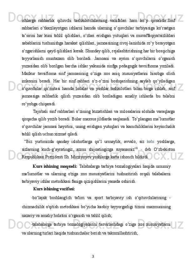 ishlarga   rahbarlik   qiluvchi   tashkilotchilarning   vazifalari   ham   ko‘p   qirralidir.Sinf
rahbarlari   o‘tkazilayotgan   ishlarni   hamda   ularning   o‘quvchilar   tarbiyasiga   ko‘rsatgan
ta’sirini   har   kuni   tahlil   qilishlari,   o‘zlari   erishgan   yutuqlari   va   muvaffaqiyatsizliklari
sabablarini tushunishga harakat qilishlari, jamoasining rivoj-lanishida ro‘y berayotgan
o‘zgarishlarni qayd qilishlari kerak. Shunday qilib, rejalashtirishning har bir bosqichiga
tayyorlanish   muntazam   olib   boriladi.   Jamoani   va   ayrim   o‘quvchilarni   o‘rganish
yuzasidan olib borilgan barcha ishlar  yakunida sinfga pedagogik tavsifnoma yoziladi.
Mazkur   tavsifioma   sinf   jamoasiniig   o‘ziga   xos   aniq   xususiyatlarini   hisobga   olish
imkonini   beradi.   Har   bir   sinf   rahbari   o‘z-o‘zini   boshqarishning   saylab   qo‘yiladigan
o‘quvchilar   qo‘mitasi   hamda   bolalar   va   yoshlar   tashkilotlari   bilan   birga   ishlab,   sinf
jamoasiga   rahbarlik   qilish   yuzasidan   olib   boriladigan   amaliy   ishlarda   bu   talabni
ro‘yobga chiqaradi.
Tajribali   sinf   rahbarlari   o‘zining  kuzatishlari   va  xulosalarini  alohida  varaqlarga
qisqacha qilib yozib boradi. Bular maxsus jildlarda saqlanadi. To‘plangan ma’lumotlar
o‘quvchilar  jamoasi  hayotini, uning erishgan  yutuqlari  va  kamchiliklarini  keyinchalik
tahlil qilish uchun xizmat qiladi.
  “Biz   yurtimizda   qanday   islohotlarga   qo‘l   urmaylik,   avvalo,   siz   kabi   yoshlarga,
sizlarning   kuch-g‘ayratingiz,   azmu   shijoatingizga   suyanamiz” 1
  -   deb   O‘zbekiston
Respublikasi Prezidenti Sh. Mirziyoyev yoshlarga katta ishonch bildirdi.
Kurs  ishining  maqsadi:   Talabalarga   tarbiya  texnalogiyalari  haqida  umumiy
ma'lumotlar   va   ularning   o'ziga   xos   xususiyatlarini   tushuntirish   orqali   talabalarni
tarbiyaviy ishlar metodikasi faniga qiziqishlarini yanada oshirish.
Kurs ishining vazifasi:
-bo‘lajak   boshlang'ich   ta'lim   va   sport   tarbiyaviy   ish   o‘qituvchilarining   -
chizmachilik  o'qitish  metodikasi   bo‘yicha  kasbiy  tayyorgarligi   tizimi   mazmunining
nazariy va amaliy holatini o‘rganish va tahlil qilish;
-talabalarga   tarbiya   texnalogiyalarini   tasvirlashdagi   o’ziga   xos   xususiyatlarni
va ularning turlari haqida tushunchalar berish va takomillashtirish;
3 