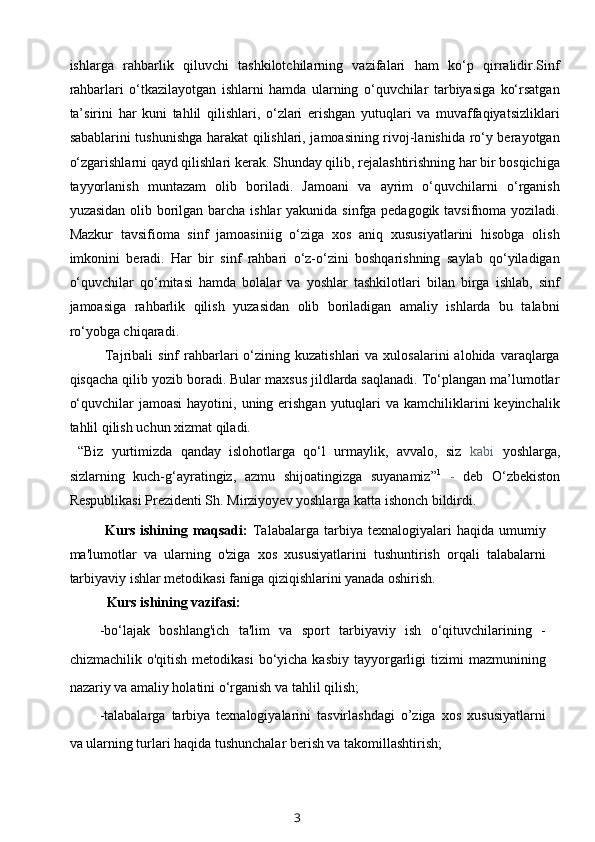 ishlarga   rahbarlik   qiluvchi   tashkilotchilarning   vazifalari   ham   ko‘p   qirralidir.Sinf
rahbarlari   o‘tkazilayotgan   ishlarni   hamda   ularning   o‘quvchilar   tarbiyasiga   ko‘rsatgan
ta’sirini   har   kuni   tahlil   qilishlari,   o‘zlari   erishgan   yutuqlari   va   muvaffaqiyatsizliklari
sabablarini tushunishga harakat qilishlari, jamoasining rivoj-lanishida ro‘y berayotgan
o‘zgarishlarni qayd qilishlari kerak. Shunday qilib, rejalashtirishning har bir bosqichiga
tayyorlanish   muntazam   olib   boriladi.   Jamoani   va   ayrim   o‘quvchilarni   o‘rganish
yuzasidan olib borilgan barcha ishlar  yakunida sinfga pedagogik tavsifnoma yoziladi.
Mazkur   tavsifioma   sinf   jamoasiniig   o‘ziga   xos   aniq   xususiyatlarini   hisobga   olish
imkonini   beradi.   Har   bir   sinf   rahbari   o‘z-o‘zini   boshqarishning   saylab   qo‘yiladigan
o‘quvchilar   qo‘mitasi   hamda   bolalar   va   yoshlar   tashkilotlari   bilan   birga   ishlab,   sinf
jamoasiga   rahbarlik   qilish   yuzasidan   olib   boriladigan   amaliy   ishlarda   bu   talabni
ro‘yobga chiqaradi.
Tajribali   sinf   rahbarlari   o‘zining  kuzatishlari   va  xulosalarini  alohida  varaqlarga
qisqacha qilib yozib boradi. Bular maxsus jildlarda saqlanadi. To‘plangan ma’lumotlar
o‘quvchilar  jamoasi  hayotini, uning erishgan  yutuqlari  va  kamchiliklarini  keyinchalik
tahlil qilish uchun xizmat qiladi.
  “Biz   yurtimizda   qanday   islohotlarga   qo‘l   urmaylik,   avvalo,   siz   kabi   yoshlarga,
sizlarning   kuch-g‘ayratingiz,   azmu   shijoatingizga   suyanamiz” 1
  -   deb   O‘zbekiston
Respublikasi Prezidenti Sh. Mirziyoyev yoshlarga katta ishonch bildirdi.
Kurs  ishining  maqsadi:   Talabalarga   tarbiya  texnalogiyalari  haqida  umumiy
ma'lumotlar   va   ularning   o'ziga   xos   xususiyatlarini   tushuntirish   orqali   talabalarni
tarbiyaviy ishlar metodikasi faniga qiziqishlarini yanada oshirish.
Kurs ishining vazifasi:
-bo‘lajak   boshlang'ich   ta'lim   va   sport   tarbiyaviy   ish   o‘qituvchilarining   -
chizmachilik  o'qitish  metodikasi   bo‘yicha  kasbiy  tayyorgarligi   tizimi   mazmunining
nazariy va amaliy holatini o‘rganish va tahlil qilish;
-talabalarga   tarbiya   texnalogiyalarini   tasvirlashdagi   o’ziga   xos   xususiyatlarni
va ularning turlari haqida tushunchalar berish va takomillashtirish;
3