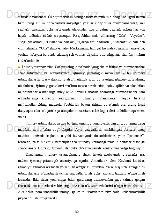 sifatida e’zozlanadi. Oila ijtimoiylashuvning asosiy va muhim o‘chog‘i bo‘lgani uchun
ham   uning   shu   muhitda   tarbiyalanayotgan   yoshlar   e’tiqodi   va   dunyoqarashidagi   roli
sezilarli,   xukumat   bola   tarbiyasida   ota-onalar   mas’uliyatini   oshirish   uchun   har   yili
hayrli   tadbirlar   ishlab   chiqmoqda.   Respublikamizda   yillarning   “Oila”,   “Ayollar”,
“Sog‘lom   avlod”,   “Onalar   va   bolalar”,   “Qariyalarni   qadrlash”,   “Salomatlik”   yili   deb
elon qilinishi, “Oila” ilmiy-amaliy Markazining faoliyat ko‘rsatayotganligi  jamiyatda,
yoshlar tarbiyasi borasida oilaning roli va mas’uliyatini oshirishga ana shunday muhim
tadbirlardandir. 
Ijtimoiy ustanovkalar.   Sof psixologik ma’noda yangicha tafakkur va dunyoqarashni
shakllantiruvchi   va   o‘zgartiruvchi   ijtimoiy   psixologik   mexanizm   –   bu   ijtimoiy
ustanovkalardir. Bu – shaxsning atrof muhitida sodir bo‘layotgan ijtimoiy hodisalarni,
ob’ektlarni,   ijtimoiy   guruhlarni   ma’lum   tarzda   idrok   etish,   qabul   qilish   va   ular   bilan
munosabatlar   o‘rnatishga   ruhiy   ichki   hozirlik   sifatida   odamdagi   dunyoqarashni   ham
o‘zgartirishga   aloqador   kategoriyadir.   Ijtimoiy   ustanovkalar   haqida   batafsil
ma’lumotlar   oldingi   mavzular   (boblar)da   bayon   etilgan,   bu   o‘rinda   biz,   uning   faqat
dunyoqarashlar   o‘zgarishiga   aloqador   mexanizm   sifatidagi   rolini   ta’kidlamoqchimiz,
xolos.
Ijtimoiy ustanovkalarga xos bo‘lgan umumiy qonuniyatlardan biri, bu uning uzoq
muddatli   xotira   bilan   bog‘liqligidir.   Ayni   vaziyatlarda   shakllangan   obrazlar   uzoq
muddatli   xotirada   saqlanib,   u   yoki   bu   vaziyatda   dolzarblashadi,   ya’ni   “jonlanadi”.
Masalan, ba’zi bir etnik stereotiplar ana shunday xotiradagi mavjud obrazlar hisobiga
shakkllanadi. Demak, ijtimoiy ustanovka ob’ektga hamda konkret vaziyatga bog‘liqdir.
Shakllangan   ijtimoiy   ustanovkaning   shaxs   hayoti   mobaynida   o‘zgarishi   esa,
muhim   ijtimoiy-psixologik   ahamiyatga   egadir.   Amerikalik   olim   Xovland   fikricha,
ijtimoiy ustanovka o‘rgatish yo‘li bilan o‘zgarishi mumkin. Ya’ni o‘quvchilardagi turli
ustanovkalarni   o‘zgartirish   uchun   rag‘batlantirish   yoki   jazolash   tizimini   o‘zgartirish
lozimdir.   Ikki   shaxs   yoki   shaxs   bilan   guruhning   ustanovkalari   mos   kelmay   qolgan
sharoitda esa tomonlardan biri ongli ravishda o‘z ustanovkalarini o‘zgartirishi shartdir.
Aks   holda   nomutanosiblik   tamoyiliga   ko‘ra,   shaxslararo   nizo   yoki   kelishmovchilik
paydo bo‘lishi muqarrardir.
30 