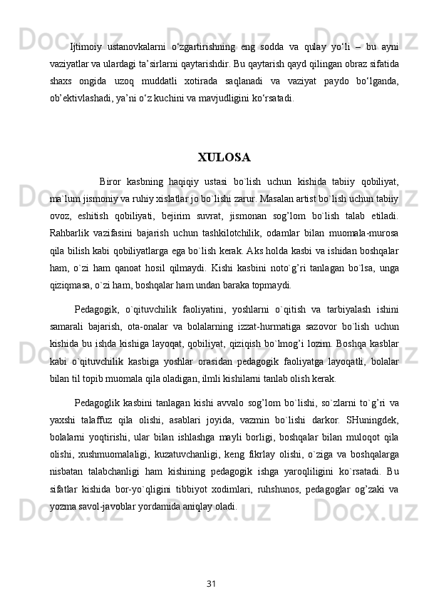 Ijtimoiy   ustanovkalarni   o‘zgartirishning   eng   sodda   va   qulay   yo‘li   –   bu   ayni
vaziyatlar va ulardagi ta’sirlarni  qaytarishdir . Bu qaytarish qayd qilingan obraz sifatida
shaxs   ongida   uzoq   muddatli   xotirada   saqlanadi   va   vaziyat   paydo   bo‘lganda,
ob’ektivlashadi , ya’ni o‘z kuchini va mavjudligini ko‘rsatadi. 
XULOSA
Biror   kasbning   haqiqiy   ustasi   bo`lish   uchun   kishida   tabiiy   qobiliyat,
ma`lum jismoniy va ruhiy xislatlar jo bo`lishi zarur. Masalan artist bo`lish uchun tabiiy
ovoz,   eshitish   qobiliyati,   bejirim   suvrat,   jismonan   sog’lom   bo`lish   talab   etiladi.
Rahbarlik   vazifasini   bajarish   uchun   tashkilotchilik,   odamlar   bilan   muomala-murosa
qila bilish kabi qobiliyatlarga ega bo`lish kerak. Aks holda kasbi va ishidan boshqalar
ham,   o`zi   ham   qanoat   hosil   qilmaydi.   Kishi   kasbini   noto`g’ri   tanlagan   bo`lsa,   unga
qiziqmasa, o`zi ham, boshqalar ham undan baraka topmaydi.
Pedagogik,   o`qituvchilik   faoliyatini,   yoshlarni   o`qitish   va   tarbiyalash   ishini
samarali   bajarish,   ota-onalar   va   bolalarning   izzat-hurmatiga   sazovor   bo`lish   uchun
kishida  bu  ishda   kishiga  layoqat,   qobiliyat,  qiziqish   bo`lmog’i   lozim.  Boshqa   kasblar
kabi   o`qituvchilik   kasbiga   yoshlar   orasidan   pedagogik   faoliyatga   layoqatli,   bolalar
bilan til topib muomala qila oladigan, ilmli kishilarni tanlab olish kerak.
Pedagoglik   kasbini   tanlagan   kishi   avvalo   sog’lom   bo`lishi,   so`zlarni   to`g’ri   va
yaxshi   talaffuz   qila   olishi,   asablari   joyida,   vazmin   bo`lishi   darkor.   SHuningdek,
bolalarni   yoqtirishi,   ular   bilan   ishlashga   mayli   borligi,   boshqalar   bilan   muloqot   qila
olishi,   xushmuomalaligi,   kuzatuvchanligi,   keng   fikrlay   olishi,   o`ziga   va   boshqalarga
nisbatan   talabchanligi   ham   kishining   pedagogik   ishga   yaroqliligini   ko`rsatadi.   Bu
sifatlar   kishida   bor-yo`qligini   tibbiyot   xodimlari,   ruhshunos,   pedagoglar   og’zaki   va
yozma savol-javoblar yordamida aniqlay oladi.
31 