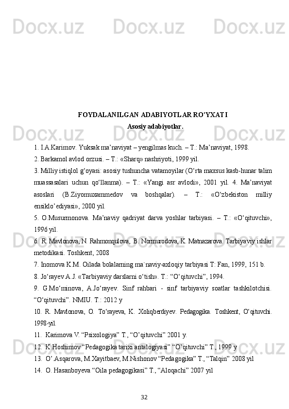 FOYDALANILGAN ADABIYOTLAR RO'YXATI
          Asosiy adabiyotlar.
1.  I.A.Karimov. Yuksak   ma’naviyat – yengilmas   kuch. – T.: Ma’naviyat, 1998.
2.  Barkamol   avlod   orzusi. – T.: «Sharq» nashriyoti, 1999 yil.
3.  Milliy   istiqlol   g‘oyasi: asosiy   tushuncha   vatamoyilar (O‘rta   maxsus   kasb-hunar   talim
muassasalari   uchun   qo‘llanma).   –   T.:   «Yangi   asr   avlodi»,   2001   yil.   4.   Ma’naviyat
asoslari   (B.Ziyomuxammedov   va   boshqalar).   –   T.:   «O‘zbekiston   milliy
ensiklo’ediyasi», 2000 yil.
5.   O.Musurmonova.   Ma’naviy   qadriyat   darva   yoshlar   tarbiyasi.   –   T.:   «O‘qituvchi»,
1996 yil.      
6.   R. Mavlonova,   N.   Rahmonqulova,    B.   Normurodova,   K.   Matnazarova .  Tarbiyaviy ishlar
metodikasi .  Toshkent,  2008   
7.  Inomova K.M. Oilada bolalarning ma`naviy-axloqiy tarbiyasi T: Fan, 1999,   151 b.
8.  Jo‘rayev A.J. «Tarbiyaviy darslarni o‘tish». T.: “O‘qituvchi”, 1994.
9.   G.Mo‘minova,   A.Jo‘rayev.   Sinf   rahbari   -   sinf   tarbiyaviy   soatlar   tashkilotchisi.
“O‘qituvchi”. NMIU. T.: 2012 y
10.   R.   Mavlonova,   O.   To‘rayeva,   K.   Xoliqberdiyev .   Pedagogika .   Toshkent,   O‘qituvchi.
1998-yil.
11.   Karimova V. “Psixologiya” T., “O’qituvchi” 2001 y.
12.   K.Hoshimov “Pedagogika tarixi antalogiyasi” “O’qituvchi” T.,  1999 y 
13.   O’.Asqarova, M.Xayitbaev, M.Nishonov “Pedagogika” T., “Talqin” 2008 yil
14.  O. Hasanboyeva “Oila pedagogikasi” T., “Aloqachi” 2007 yil
32 