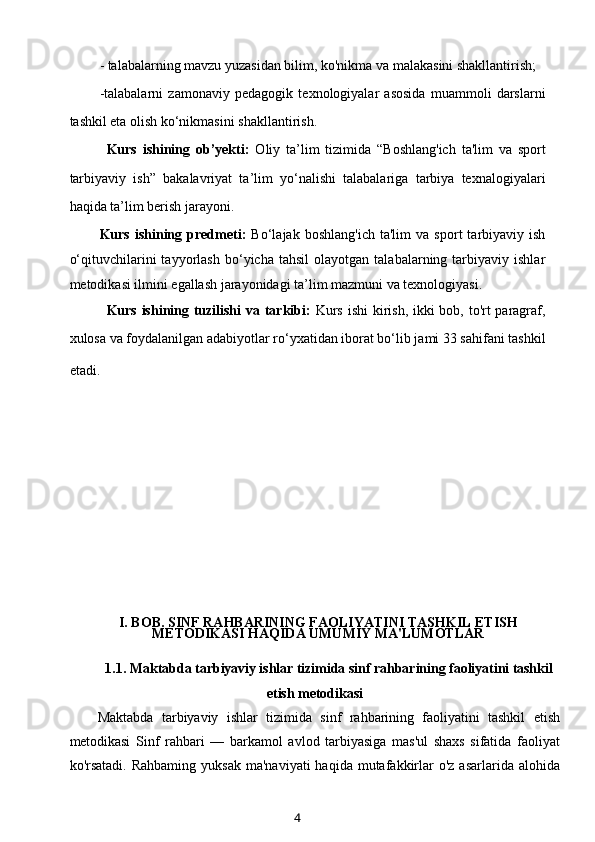 - talabalarning mavzu yuzasidan bilim, ko'nikma va malakasini shakllantirish;
-talabalarni   zamonaviy   pedagogik   texnologiyalar   asosida   muammoli   darslarni
tashkil eta olish ko‘nikmasini shakllantirish.
Kurs   ishining   ob’yekti:   Oliy   ta’lim   tizimida   “Boshlang'ich   ta'lim   va   sport
tarbiyaviy   ish”   bakalavriyat   ta’lim   yo‘nalishi   talabalariga   tarbiya   texnalogiyalari
haqida ta’lim berish jarayoni.
Kurs   ishining   predmeti:   Bo‘lajak   boshlang'ich   ta'lim   va   sport   tarbiyaviy  ish
o‘qituvchilarini   tayyorlash   bo‘yicha  tahsil   olayotgan   talabalarning  tarbiyaviy   ishlar
metodikasi ilmini egallash jarayonidagi ta’lim mazmuni va texnologiyasi.
Kurs ishining tuzilishi  va tarkibi:   Kurs ishi  kirish, ikki  bob, to'rt paragraf,
xulosa va foydalanilgan adabiyotlar ro‘yxatidan iborat bo‘lib jami 33 sahifani tashkil
etadi.        
I. BOB. SINF RAHBARINING FAOLIYATINI TASHKIL ETISH
METODIKASI HAQIDA UMUMIY MA'LUMOTLAR
1.1.  Maktabda tarbiyaviy ishlar tizimida sinf rahbarining faoliyatini tashkil
etish metodikasi
Maktabda   tarbiyaviy   ishlar   tizimida   sinf   rahbarining   faoliyatini   tashkil   etish
metodikasi   Sinf   rahbari   —   barkamol   avlod   tarbiyasiga   mas'ul   shaxs   sifatida   faoliyat
ko'rsatadi.   Rahbaming  yuksak   ma'naviyati  haqida  mutafakkirlar   o'z  asarlarida alohida
4 