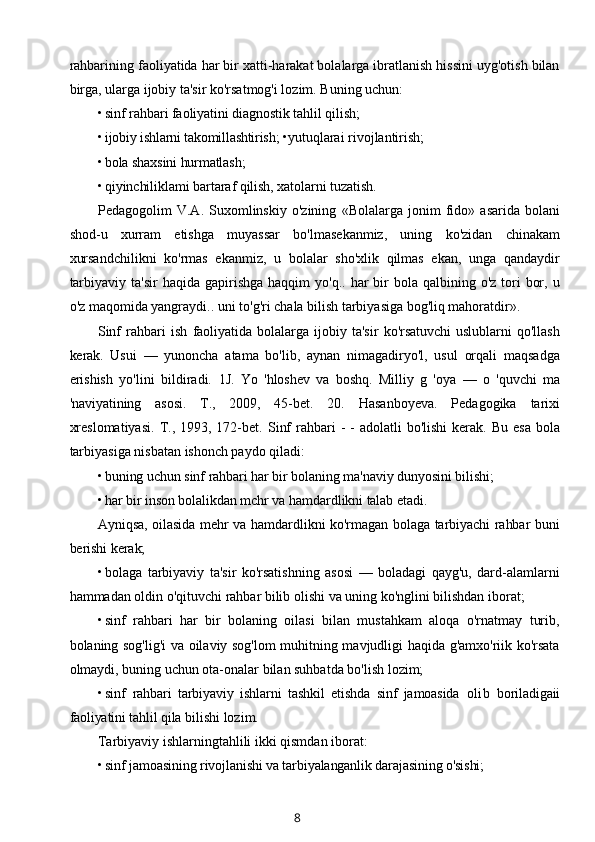 rahbarining faoliyatida har bir xatti-harakat bolalarga ibratlanish hissini uyg'otish bilan
birga, ularga ijobiy ta'sir ko'rsatmog'i lozim. Buning uchun:
• sinf rahbari faoliyatini diagnostik tahlil qilish;
• ijobiy ishlarni takomillashtirish;  •yutuqlarai rivojlantirish;
• bola shaxsini hurmatlash;
• qiyinchiliklami bartaraf qilish, xatolarni tuzatish.
Pedagogolim   V.A.   Suxomlinskiy   o'zining   «Bolalarga   jonim   fido»   asarida   bolani
shod-u   xurram   etishga   muyassar   bo'lmasekanmiz,   uning   ko'zidan   chinakam
xursandchilikni   ko'rmas   ekanmiz,   u   bolalar   sho'xlik   qilmas   ekan,   unga   qandaydir
tarbiyaviy  ta'sir   haqida  gapirishga  haqqim   yo'q..  har   bir   bola qalbining  o'z  tori   bor,  u
o'z maqomida yangraydi.. uni to'g'ri chala bilish tarbiyasiga bog'liq mahoratdir».
Sinf   rahbari   ish   faoliyatida   bolalarga   ijobiy   ta'sir   ko'rsatuvchi   uslublarni   qo'llash
kerak.   Usui   —   yunoncha   atama   bo'lib,   aynan   nimagadiryo'l,   usul   orqali   maqsadga
erishish   yo'lini   bildiradi.   1J.   Yo   'hloshev   va   boshq.   Milliy   g   'oya   —   о   'quvchi   ma
'naviyatining   asosi.   Т.,   2009,   45-bet.   20.   Hasanboyeva.   Pedagogika   tarixi
xreslomatiyasi.   Т.,  1993, 172-bet.   Sinf   rahbari   -  -  adolatli  bo'lishi  kerak.  Bu  esa  bola
tarbiyasiga nisbatan ishonch paydo qiladi:
• buning uchun sinf rahbari har bir bolaning ma'naviy dunyosini bilishi;
• har bir inson bolalikdan mchr va hamdardlikni talab etadi.
Ayniqsa, oilasida mehr va hamdardlikni ko'rmagan bolaga tarbiyachi rahbar buni
berishi kerak;
• bolaga   tarbiyaviy   ta'sir   ko'rsatishning   asosi   —   boladagi   qayg'u,   dard-alamlarni
hammadan oldin o'qituvchi rahbar bilib olishi va uning ko'nglini bilishdan iborat;
• sinf   rahbari   har   bir   bolaning   oilasi   bilan   mustahkam   aloqa   o'rnatmay   turib,
bolaning sog'lig'i va oilaviy sog'lom muhitning mavjudligi haqida g'amxo'riik ko'rsata
olmaydi, buning uchun ota-onalar bilan suhbatda bo'lish lozim;
• sinf   rahbari   tarbiyaviy   ishlarni   tashkil   etishda   sinf   jamoasida   olib   boriladigaii
faoliyatini tahlil qila  bilishi lozim.
Tarbiyaviy ishlarningtahlili ikki qismdan iborat:
• sinf  jamoasining rivojlanishi va tarbiyalanganlik darajasining o'sishi;
8