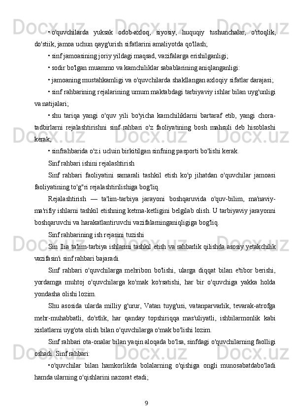 • o'quvchilarda   yuksak   odob-axloq,   siyosiy,   huquqiy   tushunchalar,   o'rtoqlik,
do'stiik, jamoa uchun  qayg'urish sifatlarini amaliyotda qo'llash;
• sinf jamoasining joriy yildagi maqsad, vazifalarga erishilganligi;
• sodir bo'lgan muammo va kamchiliklar sabablarining aniqlanganligi:
• jamoaning mustahkamligi va o'quvchilarda shakllangan axloqiy sifatlar darajasi;
• sinf rahbarining rejalarining umum maktabdagi tarbiyaviy ishlar bilan uyg'unligi
va natijalari;
• shu   tariqa   yangi   o'quv   yili   bo'yicha   kamchiliklarni   bartaraf   etib,   yangi   chora-
tadbirlarni   rejalashtirishni   sinf   rahbari   o'z   faoliyatining   bosh   mahsuli   deb   hisoblashi
kerak;
• sinfrahbarida o'z.i ucluin birkitilgan sinfning pasporti bo'lishi kerak.
Sinf rahbari ishini rejalashtirish
Sinf   rahbari   faoliyatini   samarali   tashkil   etish   ko'p   jihatdan   o'quvchilar   jamoasi
faoliyatining to'g"ri rejalashtirilishiga bog'liq.
Rejalashtirish   —   ta'lim-tarbiya   jarayoni   boshqaruvida   o'quv-bilim,   ma'naviy-
ma'rifiy ishlarni tashkil etishning ketma-ketligini belgilab olish. U tarbiyaviy jarayonni
boshqaruvchi va harakatlantiruvchi vazifalarninganiqligiga bog'liq.
Sinf rahbarining ish rejasini tuzishi
Sin  Ilia   ta'lim-tarbiya ishlarini tashkil etish va rahbarlik qilishda asosiy yetakchilik
vazifasin'i  sinf rahbari bajaradi.
Sinf   rahbari   o'quvchilarga   mehribon   bo'lishi,   ularga   diqqat   bilan   e'tibor   berishi,
yordamga   muhtoj   o'quvchilarga   ko'mak   ko'rsatishi,   har   bir   o'quvchiga   yakka   holda
yondasha olishi lozim.
Shu   asosida   ularda   milliy   g'urur,   Vatan   tuyg'usi,   vatanparvarlik,   tevarak-atrofga
mehr-muhabbatli,   do'stlik,   har   qanday   topshiriqqa   mas'uliyatli,   ishbilarmonlik   kabi
xislatlarni uyg'ota olish bilan o'quvchilarga o'mak bo'lishi lozim.
Sinf rahbari ota-onalar bilan yaqin aloqada bo'lsa, sinfdagi o'quvchilarning faolligi
oshadi. Sinf rahbari:
•o'quvchilar   bilan   hamkorlikda   bolalarning   o'qishiga   ongli   munosabatdabo'ladi
hamda ularning o'qishlarini nazorat etadi;
9