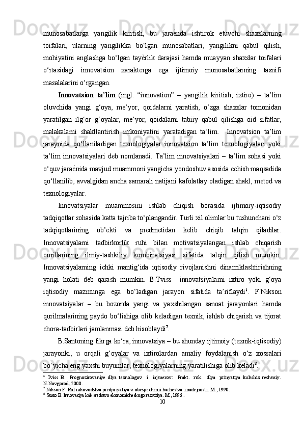 munosabatlarga   yangilik   kiritish,   bu   jaraеfnda   ishtirok   etuvchi   shaxslarning
toifalari,   ularning   yangilikka   bo‘lgan   munosabatlari,   yangilikni   qabul   qilish,
mohiyatini   anglashga   bo‘lgan   tay	
еfrlik   darajasi   hamda   muayyan   shaxslar   toifalari
o‘rtasidagi   innovatsion   xarakterga   ega   ijtimoiy   munosabatlarning   tasnifi
masalalarini o‘rgangan.  
Innovatsion   ta’lim   (ingl.   “innovation”   –   yangilik   kiritish,   ixtiro)   –   ta’lim
oluvchida   yangi   g‘oya,   me’yor,   qoidalarni   yaratish,   o‘zga   shaxslar   tomonidan
yaratilgan   ilg‘or   g‘oyalar,   me’yor,   qoidalarni   tabiiy   qabul   qilishga   oid   sifatlar,
malakalarni   shakllantirish   imkoniyatini   yaratadigan   ta’lim.     Innovatsion   ta’lim
jaraynida   qo‘llaniladigan   texnologiyalar   innovatsion   ta’lim   texnologiyalari   yoki
ta’lim   innovatsiyalari   deb   nomlanadi.   Ta’lim   innovatsiyalari   –   ta’lim   sohasi   yoki
o‘quv jara	
еfnida mavjud muammoni yangicha yondoshuv asosida echish maqsadida
qo‘llanilib, avvalgidan ancha samarali natijani kafolatlay oladigan shakl, metod va
texnologiyalar.
Innovatsiyalar   muammosini   ishlab   chiqish   borasida   ijtimoiy-iqtisodiy
tadqiqotlar sohasida katta tajriba to‘plangandir. Turli xil olimlar bu tushunchani o‘z
tadqiqotlarining   ob’ekti   va   predmetidan   kelib   chiqib   talqin   qiladilar.
Innovatsiyalarni   tadbirkorlik   ruhi   bilan   motivatsiyalangan   ishlab   chiqarish
omillarining   ilmiy-tashkiliy   kombinatsiyasi   sifatida   talqin   qilish   mumkin.
Innovatsiyalarning   ichki   mantig‘ida   iqtisodiy   rivojlanishni   dinamiklashtirishning
yangi   holati   deb   qarash   mumkin.   B.Tviss     innovatsiyalarni   ixtiro   yoki   g‘oya
iqtisodiy   mazmunga   ega   bo‘ladigan   jarayon   sifatida   ta’riflaydi 6
.   F.Nikson
innovatsiyalar   –   bu   bozorda   yangi   va   yaxshilangan   sanoat   jarayonlari   hamda
qurilmalarining paydo bo‘lishiga  olib keladigan texnik, ishlab  chiqarish  va tijorat
chora-tadbirlari jamlanmasi deb hisoblaydi 7
. 
B.Santoning fikrga ko‘ra, innovatsiya – bu shunday ijtimoiy (texnik-iqtisodiy)
jarayonki,   u   orqali   g‘oyalar   va   ixtirolardan   amaliy   foydalanish   o‘z   xossalari
bo‘yicha eng yaxshi buyumlar, texnologiyalarning yaratilishiga olib keladi 8
.
6
  Tviss   B.     Prognozirovaniye   dlya   texnologov     i     injenerov:     Prakt.     ruk.     dlya     prinyatiya   luchshix   resheniy.
N.Novgorod, 2000.
7
 Nikson F. Rol rukovodstva predpriyatiya v obespechenii kachestva i nadejnosti. M., 1990.
8
 Santo B. Innovasiya kak sredstvo ekonomicheskogo razvitiya. M., 1996..
10 
