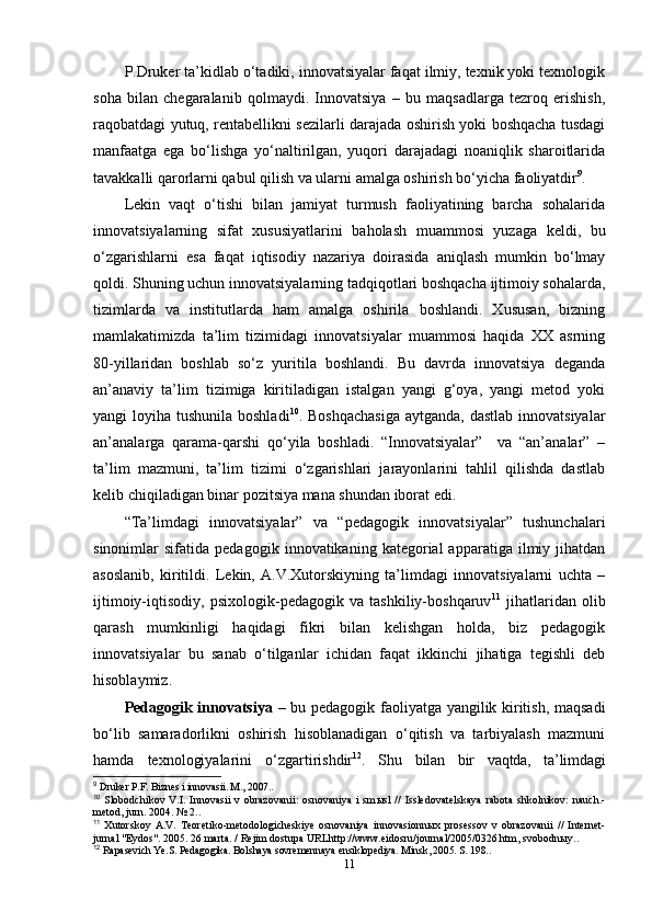 P.Druker ta’kidlab o‘tadiki, innovatsiyalar faqat ilmiy, texnik yoki texnologik
soha   bilan   chegaralanib   qolmaydi.   Innovatsiya   –   bu   maqsadlarga   tezroq   erishish,
raqobatdagi yutuq, rentabellikni sezilarli darajada oshirish yoki boshqacha tusdagi
manfaatga   ega   bo‘lishga   yo‘naltirilgan,   yuqori   darajadagi   noaniqlik   sharoitlarida
tavakkalli qarorlarni qabul qilish va ularni amalga oshirish bo‘yicha faoliyatdir 9
. 
Lekin   vaqt   o‘tishi   bilan   jamiyat   turmush   faoliyatining   barcha   sohalarida
innovatsiyalarning   sifat   xususiyatlarini   baholash   muammosi   yuzaga   keldi,   bu
o‘zgarishlarni   esa   faqat   iqtisodiy   nazariya   doirasida   aniqlash   mumkin   bo‘lmay
qoldi. Shuning uchun innovatsiyalarning tadqiqotlari boshqacha ijtimoiy sohalarda,
tizimlarda   va   institutlarda   ham   amalga   oshirila   boshlandi.   Xususan,   bizning
mamlakatimizda   ta’lim   tizimidagi   innovatsiyalar   muammosi   haqida   XX   asrning
80-yillaridan   boshlab   so‘z   yuritila   boshlandi.   Bu   davrda   innovatsiya   deganda
an’anaviy   ta’lim   tizimiga   kiritiladigan   istalgan   yangi   g‘oya,   yangi   metod   yoki
yangi loyiha tushunila boshladi 10
. Boshqachasiga  aytganda, dastlab innovatsiyalar
an’analarga   qarama-qarshi   qo‘yila   boshladi.   “Innovatsiyalar”     va   “an’analar”   –
ta’lim   mazmuni,   ta’lim   tizimi   o‘zgarishlari   jarayonlarini   tahlil   qilishda   dastlab
kelib chiqiladigan binar pozitsiya mana shundan iborat edi. 
“Ta’limdagi   innovatsiyalar”   va   “pedagogik   innovatsiyalar”   tushunchalari
sinonimlar   sifatida   pedagogik   innovatikaning  kategorial   apparatiga   ilmiy  jihatdan
asoslanib,   kiritildi.   Lekin,   A.V.Xutorskiyning   ta’limdagi   innovatsiyalarni   uchta   –
ijtimoiy-iqtisodiy,   psixologik-pedagogik   va   tashkiliy-boshqaruv 11
  jihatlaridan   olib
qarash   mumkinligi   haqidagi   fikri   bilan   kelishgan   holda,   biz   pedagogik
innovatsiyalar   bu   sanab   o‘tilganlar   ichidan   faqat   ikkinchi   jihatiga   tegishli   deb
hisoblaymiz.
Pedagogik innovatsiya   – bu pedagogik faoliyatga yangilik kiritish, maqsadi
bo‘lib   samaradorlikni   oshirish   hisoblanadigan   o‘qitish   va   tarbiyalash   mazmuni
hamda   texnologiyalarini   o‘zgartirishdir 12
.   Shu   bilan   bir   vaqtda,   ta’limdagi
9
 Druker P.F. Biznes i innovasii. M., 2007..
10
  Slobodchikov V.I.  Innovasii  v  obrazovanii:   osnovaniya  i  sm ы sl   //   Issledovatelskaya   rabota  shkolnikov:   nauch.-
metod, jurn. 2004. № 2..
11
  Xutorskoy   A.V.   Teoretiko-metodologicheskiye   osnovaniya   innovasionn ы x   prosessov   v   obrazovanii   //   Internet-
jurnal "Eydos". 2005. 26 marta. / Rejim dostupa URLhttp://www.eidosru/journal/2005/0326.htm, svobodn ы y..
12
 Rapasevich Ye.S. Pedagogika. Bolshaya sovremennaya ensiklopediya. Minsk, 2005. S. 198..
11 