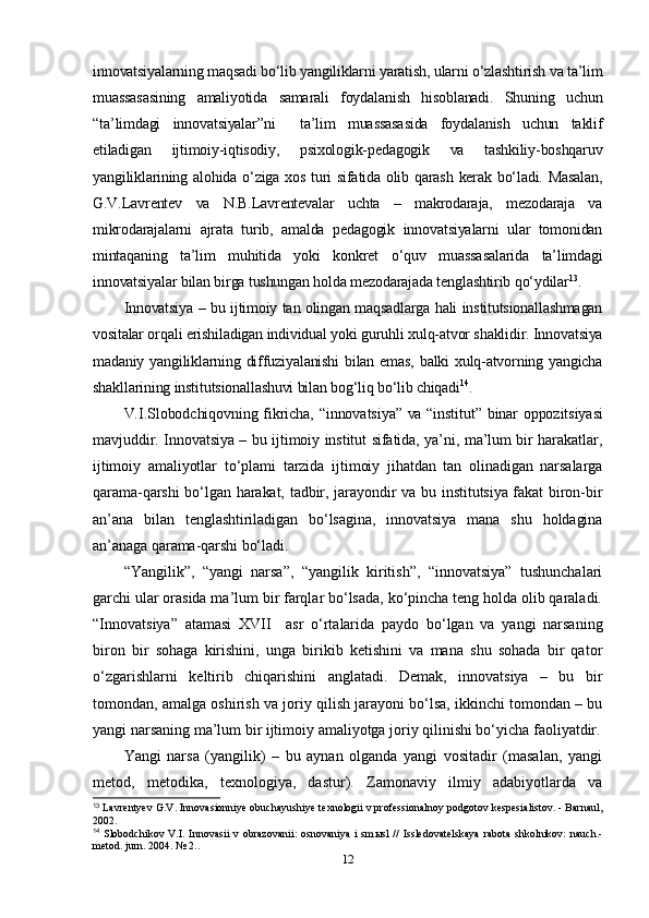 innovatsiyalarning maqsadi bo‘lib yangiliklarni yaratish, ularni o‘zlashtirish va ta’lim
muassasasining   amaliyotida   samarali   foydalanish   hisoblanadi.   Shuning   uchun
“ta’limdagi   innovatsiyalar”ni     ta’lim   muassasasida   foydalanish   uchun   taklif
etiladigan   ijtimoiy-iqtisodiy,   psixologik-pedagogik   va   tashkiliy-boshqaruv
yangiliklarining alohida o‘ziga xos turi sifatida olib qarash kerak bo‘ladi. Masalan,
G.V.Lavrentev   va   N.B.Lavrentevalar   uchta   –   makrodaraja,   mezodaraja   va
mikrodarajalarni   ajrata   turib,   amalda   pedagogik   innovatsiyalarni   ular   tomonidan
mintaqaning   ta’lim   muhitida   yoki   konkret   o‘quv   muassasalarida   ta’limdagi
innovatsiyalar bilan birga tushungan holda mezodarajada tenglashtirib qo‘ydilar 13
.
Innovatsiya – bu ijtimoiy tan olingan maqsadlarga hali institutsionallashmagan
vositalar orqali erishiladigan individual yoki guruhli xulq-atvor shaklidir. Innovatsiya
madaniy yangiliklarning diffuziyalanishi  bilan emas, balki xulq-atvorning yangicha
shakllarining institutsionallashuvi bilan bog‘liq bo‘lib chiqadi 14
.
V.I.Slobodchiqovning fikricha,   “ innovatsiya ”   va   “ institut ”   binar oppozitsiyasi
mavjuddir. Innovatsiya – bu ijtimoiy institut sifatida, ya’ni, ma’lum bir harakatlar,
ijtimoiy   amaliyotlar   t o‘ plami   tarzida   ij t imoiy   jihatdan   tan   olinadigan   narsalarga
qarama-qarshi  bo‘lgan harakat, tadbir, jarayondir  va bu institutsiya fakat  biron-bir
an’ana   bilan   tenglashtiriladigan   bo‘lsagina,   innovatsiya   mana   shu   holdagina
an’anaga qarama-qarshi bo‘lad i . 
“ Yangilik”,   “yangi   narsa”,   “yangilik   kiritish”,   “innovatsiya”   tushunchalari
garchi ular orasida ma’lum bir farqlar bo‘lsada, ko‘pincha teng holda olib qaraladi.
“Innovatsiya”   atamasi   XVII     asr   o‘rtalarida   paydo   bo‘lgan   va   yangi   narsaning
biron   bir   sohaga   kirishini,   unga   birikib   ketishini   va   mana   shu   sohada   bir   qator
o‘zgarishlarni   keltirib   chiqarishini   anglatadi.   Demak,   innovatsiya   –   bu   bir
tomondan, amalga oshirish va joriy qilish jarayoni bo‘lsa, ikkinchi tomondan – bu
yangi narsaning ma’lum bir ijtimoiy amaliyotga joriy qilinishi bo‘yicha faoliyatdir.
Yangi   narsa   (yangilik)   –   bu   aynan   olganda   yangi   vositadir   (masalan,   yangi
metod,   metodika,   texnologiya,   dastur).   Zamonaviy   ilmiy   adabiyotlarda   va
13
 Lavrentyev G.V. Innovasionniye obuchayushiye texnologii v professionalnoy podgotov kespesialistov. - Barnaul,
2002.
14
  Slobodchikov V.I.  Innovasii  v  obrazovanii:   osnovaniya  i  sm ы sl   //   Issledovatelskaya   rabota  shkolnikov:   nauch.-
metod. jurn. 2004. № 2..
12 
