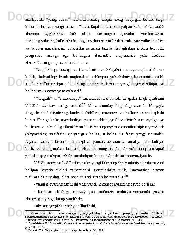 amaliyotda   “ yangi   narsa ”   tushunchasining   tal q ini   keng   tar q algan   b o‘ lib,   unga
k o‘ ra, ta’limdagi  yangi narsa –   “ bu nafa q at ta q dim etilayotgan k o‘ rinishda, xu d di
shuna q a   uy g‘ unlikda   h ali   ol g‘ a   surilmagan   g‘ oyalar,   yondashuvlar,
texnologiyalardir, balki  o‘ zida  o‘ zgaruvchan sharoitlarda hamda   vaziyatlardata’lim
va   tarbiya   masalalarini   yetarlicha   samarali   tarzda   h al   q ilishga   imkon   beruvchi
progressiv   asosga   ega   bo‘ladgan   elementlar   majmuasini   yoki   alo h ida
elementlarning majmuasi  hisoblanadi .
“Yangiliklarga   hozirgi   vaqtda   o‘tmish   va   kelajakni   namoyon   qila   olish   xos
bo‘lib,   faoliyatdagi   hisob   nuqtasidan   boshlangan   yo‘nalishning   boshlanishi   bo‘lib
sanaladi” 15
.Tarqatishga   qabul   qilingan   vaqtidan   boshlab   yangilik   yangi   sifatga   ega
bo‘ladi va innovatsiyaga aylanadi 16
. 
“Yangilik” va “innovatsiya” tushunchalari o‘rtasida bir qadar farqli ajratishni
V.I.Slobodchikov   amalga   oshirdi 17
.   Mana   shunday   farqlashga   asos   bo‘lib   qayta
o‘zgartirish   faoliyatining   konkret   shakllari,   mazmuni   va   ko‘lami   xizmat   qilishi
lozim. Shunga ko‘ra, agar faoliyat qisqa muddatli, yaxlit va tizimli xususiyatga ega
bo‘lmasa va o‘z oldiga faqat biron-bir tizimning ayrim elementlarinigina yangilash
(o‘zgartirish)   vazifasini   qo‘yadigan   bo‘lsa,   u   holda   bu   faqat   yangi   narsadir .
Agarda   faoliyat   biron-bir   konseptual   yondashuv   asosida   amalga   oshiriladigan
bo‘lsa va uning oqibati bo‘lib mazkur tizimning rivojlanishi  yoki uning prinsipial
jihatdan qayta o‘zgartirilishi sanaladigan bo‘lsa, u holda bu  innovatsiyadir.
V.S.Slastenin va L.S.Podimovalar yangiliklarning ilmiy adabiyotlarda mavjud
bo‘lgan   hayotiy   sikllari   variantlarini   umumlashtira   turib,   innovatsion   jarayon
tuzilmasida quyidagi oltita bosqichlarni ajratib ko‘rsatadilar 18
:
- yangi g‘oyaning tug‘ilishi yoki yangilik konsepsiyasining paydo bo‘lishi;
-   biron-bir   ob’ektga,   moddiy   yoki   ma’naviy   mahsulot-namunada   yuzaga
chiqarilgan yangilikning yaratilishi; 
- olingan yangilik amaliy qo‘llanilishi, 
15
  Voroshilova   L.L.   Innovasionnaya   pedagogicheskaya   deyatelnost:   ponyatiyniy   analiz   //Problemi
pedagogicheskogo obrazovaniya. Sb. nauchn. st.; V ы p. 21/ Pod red. V.A. Slastenina, Ye.A. Levanovoy. - M.,2005.
16
 Upravleniye organizasiyey / Pod red. A.G.Porshneva, Z.P.Rumyansevoy, N.A.Solomatina. M., 2007.
17
  Slobodchikov V.I. Innovasii v obrazovanii: osnovaniya i smыsl // Issledovatelskaya rabotashkolnikov: nauch.-metod,
jurn. 2004. № 2. .
18
 Slastenin V.A. Pedagogika: innovasionnaya deyatelnost. M., 1997..
13 