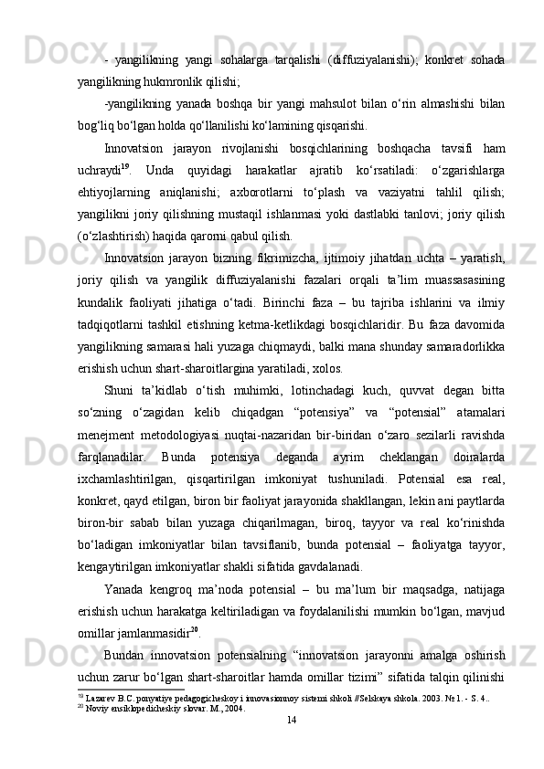 -   yangilikning   yangi   sohalarga   tarqalishi   (diffuziyalanishi);   konkret   sohada
yangilikning hukmronlik qilishi; 
-yangilikning   yanada   boshqa   bir   yangi   mahsulot   bilan   o‘rin   almashishi   bilan
bog‘liq bo‘lgan holda qo‘llanilishi ko‘lamining qisqarishi.
Innovatsion   jarayon   rivojlanishi   bosqichlarining   boshqacha   tavsifi   ham
uchraydi 19
.   Unda   quyidagi   harakatlar   ajratib   ko‘rsatiladi:   o‘zgarishlarga
ehtiyojlarning   aniqlanishi;   axborotlarni   to‘plash   va   vaziyatni   tahlil   qilish;
yangilikni  joriy qilishning  mustaqil   ishlanmasi  yoki  dastlabki   tanlovi;   joriy  qilish
(o‘zlashtirish) haqida qarorni qabul qilish. 
Innovatsion   jarayon   bizning   fikrimizcha,   ijtimoiy   jihatdan   uchta   –   yaratish,
joriy   qilish   va   yangilik   diffuziyalanishi   fazalari   orqali   ta’lim   muassasasining
kundalik   faoliyati   jihatiga   o‘tadi.   Birinchi   faza   –   bu   tajriba   ishlarini   va   ilmiy
tadqiqotlarni   tashkil   etishning   ketma-ketlikdagi   bosqichlaridir.   Bu   faza   davomida
yangilikning samarasi hali yuzaga chiqmaydi, balki mana shunday samaradorlikka
erishish uchun shart-sharoitlargina yaratiladi, xolos. 
Shuni   ta’kidlab   o‘tish   muhimki,   lotinchadagi   kuch,   quvvat   degan   bitta
so‘zning   o‘zagidan   kelib   chiqadgan   “potensiya”   va   “potensial”   atamalari
menejment   metodologiyasi   nuqtai-nazaridan   bir-biridan   o‘zaro   sezilarli   ravishda
farqlanadilar.   Bunda   potensiya   deganda   ayrim   cheklangan   doiralarda
ixchamlashtirilgan,   qisqartirilgan   imkoniyat   tushuniladi.   Potensial   esa   real,
konkret, qayd etilgan, biron bir faoliyat jarayonida shakllangan, lekin ani paytlarda
biron-bir   sabab   bilan   yuzaga   chiqarilmagan,   biroq,   tayyor   va   real   ko‘rinishda
bo‘ladigan   imkoniyatlar   bilan   tavsiflanib,   bunda   potensial   –   faoliyatga   tayyor,
kengaytirilgan imkoniyatlar shakli sifatida gavdalanadi. 
Yanada   kengroq   ma’noda   potensial   –   bu   ma’lum   bir   maqsadga,   natijaga
erishish uchun harakatga keltiriladigan va foydalanilishi mumkin bo‘lgan, mavjud
omillar jamlanmasidir 20
.
Bundan   innovatsion   potensialning   “innovatsion   jarayonni   amalga   oshirish
uchun zarur bo‘lgan shart-sharoitlar hamda omillar tizimi” sifatida talqin qilinishi
19
 Lazarev B.C. ponyatiye pedagogicheskoy i innovasionnoy sistemi shkoli //Selskaya shkola. 2003. № 1. - S. 4.. 
20
 Noviy ensiklopedicheskiy slovar. M., 2004.
14 